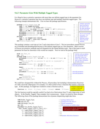 Ada Distilled by Richard Riehle 
9.4.3 Parameter Lists With Multiple Tagged Types 
It is illegal to have a primitive operation with more than one definite tagged type in the parameter list. 
However, a primitive operation may have one definite type and multiple classwide tagged types. The 
following example demonstrates this. First we have the package specification. 
package Double_Tagged_Type is -- 1 
type T1 is tagged private; -- 2 
type T1_Reference is access all T1'Class; -- 3 
type T1_Class is array (Positive range <>) of T1_Reference; -- 4 
type T2 is new T1 with private; -- 5 
procedure Process(D1 : in out T1; D2 : in out T1'Class); -- 6 
procedure Process(D2 : in out T2; D1 : in out T1'Class); -- 7 
procedure Process_All(D1 : in out T1'Class; D2 : in out T1'Class); -- 8 
private -- 9 
type T1 is tagged null record; -- 10 
type T2 is new T1 with null record; -- 11 
end Double_Tagged_Type; -- 12 
primitive operation 
must be primitive 
for only one type; 
the other parameter 
may be classwide 
line 8 is not actually 
necessary; it is 
simply here to 
illustrate a point 
about classwide 
methods. 
This package contains a root type at Line 2 and a derivation at Line 5. The two procedures named Process 
are overloaded and disambiguated because of the definite tagged type as a first parameter. Both versions 
of Process are primitive methods (and will dispatch) for the named definite types. One of the types in each 
parameter list must be classwide or this would not compile. Next we look at the package body. 
with Ada.Text_IO; -- 1 
use Ada; -- 2 
package body Double_Tagged_Type is -- 3 
procedure Process (D1 : in out T1; D2 : in out T1'Class) is -- 4 
begin -- 5 
Text_IO.Put("D1 is concrete T1 and D2 is classwide" ); -- 6 
Call this with one definite 
type and another that is 
classwide. It does not 
matter which comes first 
since we have a primitive 
for both versions. 
end Process; -- 7 
procedure Process (D2 : in out T2; -- 8 definite parameter 
D1 : in out T1'Class) is -- 9 classwide parameter 
begin -- 10 
Text_IO.Put("D2 is concrete T1 and D1 is classwide" ); -- 11 
end Process; -- 12 
procedure Process_All (D1 : in out T1'Class; -- 13 classwide parameter 
D2 : in out T1'Class) is -- 14 classwide parameter 
begin -- 15 
Process(D1, D2); -- 16 
end Process_All; -- 17 
end Double_Tagged_Type; -- 18 
We could have designed this without the Process_All procedure, but including it demonstrates the power 
of a fully classwide subprogram. For example, it is often useful to have a function that returns a classwide 
type. In this package, we might have wanted to create a function such as, 
function Get (From : T1_Class; Index : Integer) return T1'Class; 
Primitive method that 
includes a classwide 
formal parameter. 
The Get function would be espcially useful if we had a lot of derivations from T1 and a large array of such 
objects. In the Double_Tagged_Type example, Get is unnecessary. Keep it in mind for future designs. 
The following client of this package demonstrates how dynamic dispatching might take form. 
with Double_Tagged_Type; -- 1 package defined above 
with Ada.Text_IO; -- 2 package from Ada Annex A 
with Ada.Integer_Text_IO; -- 3 Library instantiation 
use Ada; -- 4 OK occurrence of visibility clause 
procedure Test_Double_Tagged_Type is -- 5 
Data : Double_Tagged_Type.T1_Class (1..6) := -- 6 
(1 => new Double_Tagged_Type.T1, -- 7 
2 => new Double_Tagged_Type.T2, -- 8 
3 => new Double_Tagged_Type.T1, -- 9 
4 => new Double_Tagged_Type.T2, -- 10 dynamic allocation of instances 
Page 64 of 117 
array of access objects; dyanamically 
allocated in a ragged array 
 