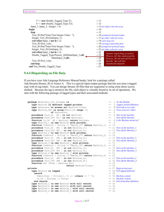 Ada Distilled by Richard Riehle 
5 => new Double_Tagged_Type.T1, -- 11 
6 => new Double_Tagged_Type.T2); -- 12 
Input_1, Input_2 : Integer := 0; -- 13 for indices into the array 
begin -- 14 
loop -- 15 
Text_IO.Put("Enter First Integer Value: "); -- 16 prompt for keyboard input 
Integer_Text_IO.Get(Input_1); -- 17 get index value for array 
exit when Input_1 not in 1..6; -- 18 early loop exit 
Text_IO.New_Line; -- 19 carriage-return/line-feed 
Text_IO.Put("Enter First Integer Value: "); -- 20 prompt for keyboard input 
Integer_Text_IO.Get(Input_2); -- 21 get index value for array 
exit when Input_2 not in 1..6; -- 22 
Double_Tagged_Type.Process_All(Data(Input_1).all, -- 23 
Data(Input_2).all); -- 24 
Text_IO.New_Line; -- 25 
end loop; -- 26 
end Test_Double_Tagged_Type; -- 27 
9.4.4 Dispatching on File Data 
If you have your Ada Language Reference Manual handy, look for a package called 
Ada.Streams.Stream_IO in Annex A. This is a special input-output package that lets you store a tagged 
type with its tag intact. You can design Stream_IO files that are sequential or using some direct access 
method. Because the tag is stored in the file, each object is virtually bound to its set of operations. We 
start with the following package of tagged types and their associated methods: 
package Machinery_For_Streams is -- 1 An Ada Module 
type Machine is abstract tagged private; -- 2 Tagged partial definition 
type Reference is access all Machine'Class; -- 3 Classwide access type 
type Machine_Set is array(Positive range <>) -- 4 Array of access values 
of Reference; -- 5 
procedure Turn_On (M : in out Machine) -- 6 Turn on the machine 
procedure Turn_Off (M : in out Machine); -- 7 Turn off the Machine 
function Is_On (M : Machine) return Boolean; -- 8 Is the Machine turned on? 
type Machine_1 is new Machine with private; -- 9 
function Create(S : String := "Machn_1") return Machine_1; -- 10 
procedure Turn_On (M1 : in out Machine_1); -- 11 Turn on the machine_1 
procedure Turn_Off (M1 : in out Machine_1); -- 12 Turn off the Machine_1 
type Machine_2 is new Machine with private; -- 13 
function Create(S : String := "Machn_2") return Machine_2; -- 14 
procedure Turn_On (M2 : in out Machine_2); -- 15 Turn on the machine_2 
procedure Turn_Off (M2 : in out Machine_2); -- 16 Turn off the Machine_2 
type Machine_3 is new Machine_1 with private; -- 17 
function Create(S : String := "Machn_3") return Machine_3; -- 18 
procedure Turn_On (M3 : in out Machine_3); -- 19 Turn on the machine_3 
procedure Turn_Off (M3 : in out Machine_3); -- 20 Turn off the Machine_3 
type Machine_4 is new Machine_3 with private; -- 21 
function Create(S : String := "Machn_4") return Machine_4; -- 22 
procedure Turn_On (M4 : in out Machine_4); -- 23 Turn on the machine_4 
procedure Turn_Off (M4 : in out Machine_4); -- 24 Turn off the Machine_4 
function Get (From : Machine_Set) -- 25 
return Machine'Class; -- 26 
private -- 27 Begin private part 
type Machine is tagged -- 28 Full tagged definition 
record -- 29 
Identifier : String(1..7) := (others => ' '); -- 30 Machine content 
Is_On : Boolean := False; -- 31 Machine content; 
end record; -- 32 End of machine definition 
type Machine_1 is new Machine with null record; -- 33 
type Machine_2 is new Machine with null record; -- 34 
type Machine_3 is new Machine_1 with null record; -- 35 
type Machine_4 is new Machine_3 with null record; -- 36 
Page 65 of 117 
dynamic dispatching on method 
Process_All; this could avoid the 
Process_All call and call Process 
directly; this will also 
dynamically dispatch. 
 