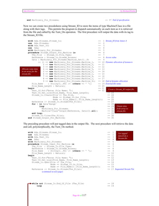 Ada Distilled by Richard Riehle 
end Machinery_For_Streams; -- 37 End of specification 
Now we can create two procdedures using Stream_IO to store the items of type Machine'Class in a file 
along with their tags. This permits the program to dispatch automatically on each item as it is retrieved 
from the file and called by the Turn_On operation. The first procedure will output the data with its tag to 
the Stream_IO file. 
with Ada.Streams.Stream_Io; -- 1 Stream_IO from Annex A 
use Ada.Streams; -- 2 
with Ada.Text_IO; -- 3 
use Ada; -- 4 
with Machinery_For_Streams; -- 5 
procedure Stream_Output_For_Machine is -- 6 
The_File : Stream_Io.File_Type; -- 7 
Reference : Stream_Io.Stream_Access; -- 8 Access value 
Data : Machinery_For_Streams.Machine_Set(1..9) -- 9 
:= (1 => new Machinery_For_Streams.Machine_1, -- 10 Dynamic allocation of instances 
2 => new Machinery_For_Streams.Machine_2, -- 11 
3 => new Machinery_For_Streams.Machine_3, -- 12 
4 => new Machinery_For_Streams.Machine_3, -- 13 
5 => new Machinery_For_Streams.Machine_2, -- 14 
6 => new Machinery_For_Streams.Machine_1, -- 15 
7 => new Machinery_For_Streams.Machine_4, -- 16 
8 => new Machinery_For_Streams.Machine_1, -- 17 
9 => new Machinery_For_Streams.Machine_4); -- 18 End of dynamic allocation 
Allocate some data 
in an array for the 
stream file. 
File_Name : String(1..80) := (others => ' '); -- 19 External file name 
File_Name_Length : Natural; -- 20 
begin -- 21 
Create a Stream_IO output file. 
Text_IO.Put("Enter File Name: "); -- 22 
Text_IO.Get_Line(File_Name, File_Name_Length); -- 23 
Stream_Io.Create(File => The_File, -- 24 
Mode => Stream_IO.Out_File, -- 25 
Name => File_Name(1..File_Name_Length)); -- 26 
Reference := Stream_Io.Stream(The_File); -- 27 
for I in Data'Range -- 28 
loop -- 29 
Machinery_For_Streams. -- 31 
Machine'Class'Output(Reference, Data(I).all); -- 32 
end loop; -- 33 
Stream_Io.Close(The_File); -- 34 
end Stream_Output_For_Machine; -- 35 
The preceding procedure will put tagged data in the output file. The next procedure will retrieve the data 
and call, polymorphically, the Turn_On method. 
with Ada.Streams.Stream_Io; -- 1 
use Ada.Streams; -- 2 
with Ada.Text_IO; -- 3 
use Ada; -- 4 
with Machinery_For_Streams; -- 5 
procedure Stream_Input_For_Machine is -- 6 
The_File : Stream_Io.File_Type; -- 7 
Reference : Stream_Io.Stream_Access; -- 8 
File_Name : String(1..80) := (others => ' '); -- 9 
File_Name_Length : Natural; -- 10 
begin -- 11 
Text_IO.Put("Enter File Name: "); -- 12 
Text_IO.Get_Line(File_Name, File_Name_Length); -- 13 
Stream_Io.Open(File => The_File, -- 14 
Mode => Stream_IO.In_File, -- 15 
Name => File_Name(1..File_Name_Length)); -- 16 
Reference := Stream_Io.Stream(The_File); -- 17 Sequential Stream File 
Page 66 of 117 
(continued on next page) 
while not Stream_Io.End_Of_File (The_File) -- 18 
loop -- 19 
Output data 
from array to 
stream file. 
Get tagged 
data from a 
Stream file. 
 