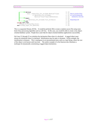 Ada Distilled by Richard Riehle 
declare -- 20 
Data : Machinery_For_Streams.Machine'Class -- 21 Data in a declare block 
:= Machinery_For_Streams. -- 22 so it can be dynamically 
Machine'Class'Input(Reference); -- 23 initialized as classwide 
begin -- 24 
Machinery_For_Streams.Turn_On(Data); -- 25 Dispatching Call 
end; -- 26 
end loop; -- 27 
Stream_Io.Close(The_File); -- 28 
end Stream_Input_For_Machine; -- 29 
This is a sequential Stream_IO file. It would be perfectly OK to create a random access file using some 
kind of key processing algorithm such as a B-Tree. In this case, you would be able to create a true object-oriented 
database system. People have used Ada for object-oriented database applications successfully. 
On Lines 21 through 23 we initialize the declaration Data when it is declared. A tagged object must 
always be initialized when it is declared. Initialization may be static or dynamic. In this example, the 
initialization is dynamic. This is analogous to an unconstrained array such as a type String, where the size 
of the object is not known until run-time. The earlier example of a Get function also illustrates a 
technique for dynanically constraining a tagged object declaration. 
Page 67 of 117 
 