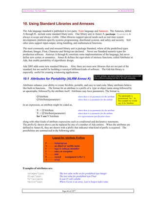Ada Distilled for Ada 2005 by Richard Riehle 
10. Using Standard Libraries and Annexes 
The Ada language standard is published in two parts: Core language and Annexes. The Annexes, labled 
A through H, include some standard libary units. One library unit in Annex A, package Standard, is 
always in scope and always visible. Other libraries support special needs such as real-time system 
development, platform-specific systems programming, distributed systems, and safety and security. Still 
other units support input-output, string handling, and mathematical functions. 
The most commonly used and misused library unit is package Standard, where all the predefined types 
(Boolean, Integer, Float, Character and String) are declared. Never use Standard numeric types for 
production software. Annexes A through K constitute some implementations of the language, but never 
define new syntax or semantics. Annex K defines the equivalent of intrinsic functions, called Attributes in 
Ada, that enable portability of algorithmic design. 
Ada 2005 adds some new standard libraries. Also, there are more new libraries that are not part of the 
standard, but are useful for building a varietyof different kinds of software. The GtkAda library is 
especially useful for creating windowing applications. 
10.1 Attributes for Portability (ALRM Annex K) 
Attributes enhance your ability to create flexibile, portable, and easy to read code. Many attributes behave 
like built-in functions. The format for an attribute is a prefix of a type or object name along followed by 
an apostrophe, followed by the attribute itself. Attributes may have parameters. The format is, 
The term, attribute, was used in Ada before it became a term in OOP. 
It has a different meaning from that in the OOP communiity. 
Q'Attribute where there is no parameter for the attribute 
Q'Attribute(parameter) where there is a parameter for the attibute 
In an expression, an attribute might be coded as, 
X := Q'Attribute where there is no parameter for the attribute 
X := Q'Attribute(parameter) where there is a parameter for the attibute 
for X use Y'Attribute in a representation specification clause 
along with other kinds of attribute expressions such as conditional and declarative statements. 
The prefix Q, shown above can be replaced by any of a number of Ada entities. When the attributes are 
defined in Annex K, they are shown with a prefix that indicates what kind of prefix is required. The 
possibilities are summarized in the following table. 
Legend for Attribute Prefixes 
P Subprogram 
X an object or varible name 
S type or subtype identifier 
E entry or exception 
T task 
R record (component is R.C') 
A array 
Page 68 of 117 
Examples of attributes are: 
Integer'Last The last value in the set for predefined type Integer 
Float'Last The last value for predefined type Float 
T1'Callable Is task T1 still callable 
Vector'Last Where Vector is an array, Last is largest index value 
The apostrophe is 
pronounced, "tic." In 
this example we would 
say, Q tic Attribute 
 