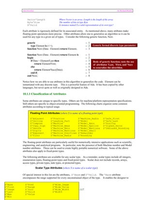 Ada Distilled by Richard Riehle 
Vector'Length Where Vector is an array, Length is the length of the array 
Byte'Size The number of bits in type Byte 
X'Valid Is instance named X a valid representation of its own type? 
Each attribute is rigorously defined for its associated entity. As mentioned above, many attibutes make 
floating point operations more precise. Other attributes allow one to generalize an algorithm so it can be 
used for any type in a given set of types. Consider the following generic function, Next. 
generic -- 1 
type Element is (<>); -- 2 
function Next (Data : Element) return Element; -- 3 
function Next (Data : Element) return Element is -- 1 
begin -- 2 
if Data = Element'Last then -- 3 
return Element'First; -- 4 
else -- 5 
return Element'Succ(Data); -- 6 
end if; -- 7 
end Next; -- 8 
Notice how we are able to use attibutes in this algorithm to generalize the code. Element can be 
instantiated with any discrete type. This is a powerful feature of Ada. It has been copied by other 
languages, but never quite as well as originally designed in Ada. 
10.1.1 Classification of Attributes 
Some attributes are unique to specific types. Others are for machine/platform representation specifications. 
Still others are specific to object-oriented programming. The following charts organize some common 
attributes according to typical usage. 
The floating-point attributes are particularly useful for numerically intensive applications such as scientific, 
engineering, and analytical programs. In particular, note the presence of both Machine number and Model 
number attributes. These can be used to create highly portable numerical software. Some of the above 
attributes also apply to fixed-point types. 
The following attributes are available for any scalar type. As a reminder, scalar types include all integers, 
enumeration types, floating-point types and fixed-point types. Scalar does not include records, arrays, 
access types, private types, task types, or protected types. 
Of special interest in this list are the attributes, S'Base and S'Valid. The 'Base attribute 
encompasses the range supported for every unconstrained object of the type. It enables the designer to 
Page 69 of 117 
Generic formal discrete type parameter 
Body of generic function; note the use 
of attributes 'Last, 'First, and 'Succ 
to generalize the algorithm. 
Floating Point Attributes (where S is name of a floating point type) 
S'Adjacent S'Fraction S'Machine_Radix S'Safe_First 
S'Ceiling S'Leading_Part S'Model S'Safe_Last 
S'Compose S'Machine S'Model_Emin S'Scaling 
S'Copy_Sign S'Machine_Emax S'Model_Epsilon S'Signed_Zeros 
S'Denorm S'Machine_Emin S'Model_Mantissa S'Unbiased_Rounding 
S'Digits S'Machine_Mantissa S'Model_Small 
S'Exponent S'Machine_Overflows S'Remainder 
S'Floor S'Machine_Radix S'Rounding 
Scalar Type Attributes (where S is name of a scalar type) 
S'Base S'Pred S'Wide_Image 
S'First S'Range S'Wide_Value 
S'Image S'Succ S'Wide_Width 
S'Last S'Valid S'Width 
S'Max S'Value 
S'Min 
 