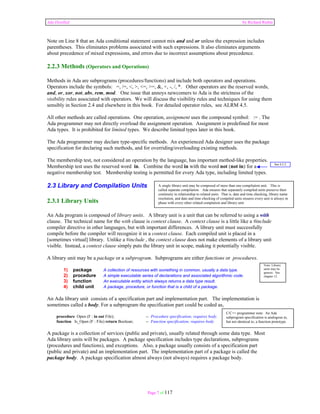 Ada Distilled by Richard Riehle 
Note on Line 8 that an Ada conditional statement cannot mix and and or unless the expression includes 
parentheses. This eliminates problems associated with such expressions. It also eliminates arguments 
about precedence of mixed expressions, and errors due to incorrect assumptions about precedence. 
2.2.3 Methods (Operators and Operations) 
Methods in Ada are subprograms (procedures/functions) and include both operators and operations. 
Operators include the symbols: =, /=, <, >, <=, >=, &, +, -, /, *. Other operators are the reserved words, 
and, or, xor, not, abs, rem, mod. One issue that annoys newcomers to Ada is the strictness of the 
visibility rules associated with operators. We will discuss the visibility rules and techniques for using them 
sensibly in Section 2.4 and elsewhere in this book. For detailed operator rules, see ALRM 4.5. 
All other methods are called operations. One operation, assignment uses the compound symbol: := . The 
Ada programmer may not directly overload the assignment operation. Assignment is predefined for most 
Ada types. It is prohibited for limited types. We describe limited types later in this book. 
The Ada programmer may declare type-specific methods. An experienced Ada designer uses the package 
specification for declaring such methods, and for overriding/overloading existing methods. 
The membership test, not considered an operation by the language, has important method-like properties. 
Membership test uses the reserved word in. Combine the word in with the word not (not in) for a 
negative membership test. Membership testing is permitted for every Ada type, including limited types. 
2.3 Library and Compilation Units 
2.3.1 Library Units 
An Ada program is composed of library units. A library unit is a unit that can be referred to using a with 
clause. The technical name for the with clause is context clause. A context clause is a little like a #include 
compiler directive in other languages, but with important differences. A library unit must successfully 
compile before the compiler will recognize it in a context clause. Each compiled unit is placed in a 
[sometimes virtual] library. Unlike a #include , the context clause does not make elements of a library unit 
visible. Instead, a context clause simply puts the library unit in scope, making it potentially visible. 
A library unit may be a package or a subprogram. Subprograms are either functions or procedures. 
See 4.2.2 
A single library unit may be composed of more than one compilation unit. This is 
called separate compilation. Ada ensures that separately compiled units preserve their 
continuity in relationship to related units. That is, date and time checking, library name 
resolution, and date and time checking of compiled units ensures every unit is always in 
phase with every other related complation and library unit 
1) package A collection of resources with something in common, usually a data type. 
2) procedure A simple executable series of declarations and associated algorithmic code. 
3) function An executable entity which always returns a data type result. 
4) child unit A package, procedure, or function that is a child of a package. 
An Ada library unit consists of a specification part and implementation part. The implementation is 
sometimes called a body. For a subprogram the specification part could be coded as, 
procedure Open (F : in out File); -- Procedure specification; requires body. 
function Is_Open (F : File) return Boolean; -- Function specification; requires body 
Note: Library 
units may be 
generic. See 
chapter 12. 
A package is a collection of services (public and private), usually related through some data type. Most 
Ada library units will be packages. A package specification includes type declarations, subprograms 
(procedures and functions), and exceptions. Also, a package usually consists of a specification part 
(public and private) and an implementation part. The implementation part of a package is called the 
package body. A package specification almost always (not always) requires a package body. 
Page 7 of 117 
C/C++ programmer note: An Ada 
subprogram specification is analogous to, 
but not identical to, a function prototype. 
 