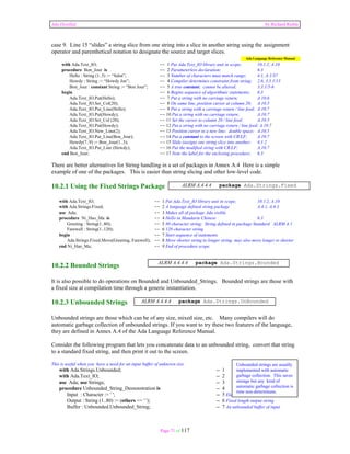 Ada Distilled by Richard Riehle 
case 9. Line 15 “slides” a string slice from one string into a slice in another string using the assignment 
operator and parenthetical notation to designate the source and target slices. 
Ada Language Reference Manual 
with Ada.Text_IO; -- 1 Put Ada.Text_IO library unit in scope; 10.1.2, A.10 
procedure Bon_Jour is -- 2 Parameterless declaration; 6.3 
Hello : String (1..5) := “Salut”; -- 3 Number of characters must match range; 4.1, A.1/37 
Howdy : String := “Howdy Joe”; -- 4 Compiler determines constraint from string; 2.6, 3.3.1/13 
Bon_Jour : constant String := “Bon Jour”; -- 5 A true constant; cannot be altered; 3.3.1/5-6 
begin -- 6 Begins sequence of algorithmic statements; 6.3 
Ada.Text_IO.Put(Hello); -- 7 Put a string with no carriage return; A.10.6 
Ada.Text_IO.Set_Col(20); -- 8 On same line, position cursor at column 20; A.10.5 
Ada.Text_IO.Put_Line(Hello); -- 9 Put a string with a carriage return / line feed; A.10.7 
Ada.Text_IO.Put(Howdy); -- 10 Put a string with no carriage return; A.10.7 
Ada.Text_IO.Set_Col (20); -- 11 Set the cursor to column 20 / line feed; A.10.5 
Ada.Text_IO.Put(Howdy); -- 12 Put a string with no carriage return / line feed; A.10.7 
Ada.Text_IO.New_Line(2); -- 13 Position cursor to a new line; double space; A.10.5 
Ada.Text_IO.Put_Line(Bon_Jour); -- 14 Put a constant to the screen with CR/LF; A.10.7 
Howdy(7..9) := Bon_Jour(1..3); -- 15 Slide (assign) one string slice into another; 4.1.2 
Ada.Text_IO.Put_Line (Howdy); -- 16 Put the modified string with CR/LF; A.10.7 
end Bon_Jour; -- 17 Note the label for the enclosing procedure; 6.3 
There are better alternatives for String handling in a set of packages in Annex A.4 Here is a simple 
example of one of the packages. This is easier than string slicing and other low-level code. 
10.2.1 Using the Fixed Strings Package 
ALRM A.4.4.4 package Ada.Strings.Fixed 
with Ada.Text_IO; -- 1 Put Ada.Text_IO library unit in scope; 10.1.2, A.10 
with Ada.Strings.Fixed; -- 2 A language defined string package A.4.1, A.4.3 
use Ada; -- 3 Makes all of package Ada visible 
procedure Ni_Hao_Ma is -- 4 Hello in Mandarin Chinese 6.3 
Greeting : String(1..80); -- 5 80 character string; String defined in package Standard ALRM A.1 
Farewell : String(1..120); -- 6 120 character string 
begin -- 7 Start sequence of statements 
Ada.Strings.Fixed.Move(Greeting, Farewell); -- 8 Move shorter string to longer string; may also move longer to shorter 
end Ni_Hao_Ma; -- 9 End of procedure scope. 
ALRM A.4.4.4 package Ada.Strings.Bounded 
10.2.2 Bounded Strings 
It is also possible to do operations on Bounded and Unbounded_Strings. Bounded strings are those with 
a fixed size at compilation time through a generic instantiation. 
10.2.3 Unbounded Strings 
ALRM A.4.4.4 package Ada.Strings.UnBounded 
Unbounded strings are those which can be of any size, mixed size, etc. Many compilers will do 
automatic garbage collection of unbounded strings. If you want to try these two features of the language, 
they are defined in Annex A.4 of the Ada Language Reference Manual. 
Consider the following program that lets you concatenate data to an unbounded string, convert that string 
to a standard fixed string, and then print it out to the screen. 
This is useful when you have a need for an input buffer of unknown size. 
with Ada.Strings.Unbounded; -- 1 
with Ada.Text_IO; -- 2 
use Ada; use Strings; -- 3 
procedure Unbounded_String_Demonstration is -- 4 
Input : Character := ' '; -- 5 Element of the buffer 
Output : String (1..80) := (others => ' '); -- 6 Fixed length output string 
Buffer : Unbounded.Unbounded_String; -- 7 An unbounded buffer of input 
Page 71 of 117 
Unbounded strings are usually 
implemented with automatic 
garbage collection. This saves 
storage but any kind of 
automatic garbage collection is 
time non-determinate. 
 