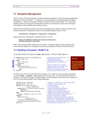 Ada Distilled by Richard Riehle 
11. Exception Management 
Ada 83 was one of the first languages to include exception management. Nearly all modern programming 
languages now have this feature. Exceptions are an essential feature of typed-languages that support 
encapsulation. Think of an exception handler as a kind of software circuit-breaker. Just a real circuit-breaker 
prevents your house from catching fire, the software circuit-breaker can prevent your program 
from aborting at uncontrollable points during execution. 
Ada 95 has four predefined exceptions and allows the programmer to declare exceptions specific to the 
problem being solved. Predefined exceptions from package Standard (Annex A.1) are: 
Page 75 of 117 
Reminder: 
Every Ada program 
body can be viewed 
in terms of the Ada 
comb even if one 
tooth of the comb is 
not shown. 
Constraint_Error, Storage_Error, Program_Error, Tasking_Error 
Input/output errors in package IO_Exceptions (Annex A.13) are, 
Status_Error, Mode_Error, Name_Error, Use_Error, Device_Error, 
End_Error, Data_Error, Layout_Error 
Other Annex packages define other kinds of exceptions. Exceptions appear in library packages from 
various software repositories, including the many freeware packages available from Internet sources. 
11.1 Handling an Exception (ALRM 11.4) 
An exception handler must appear in a begin...end sequence. Therfore it might appear as, 
function Ohm (Volt, Amp : Float) return Float is -- 1 Parameterized function declaration; 6.3 
Result : Float := 0.0; -- 2 Initialized local variable 
begin -- 3 Begins algorithmic statements; 6.3 
Result := Volt / Amp; -- 4 Simple division; cannot divide by zero 
return Result; -- 5 
exception -- 6 If we try to divide by zero, land here. 
when Constraint_Error => -- 7 Raised on divide-by-zero; handle it here. 
Text_IO.Put_Line(“Divide by Zero”); -- 8 Display the error on the console 
raise; -- 9 Re-raises the exception after handling it. 
end Ohm; -- 10 Scope terminator with name of unit 6.3 
It is better not to return an invalid value from a function so it is useful to raise an exception. Sometimes 
you want a begin ... exception ... end sequence in-line in other code. To call the function Ohm from a 
procedure, we would want another exception handler. Since the handler re-raised the same exception (on 
line 8), we need another handler in the calling subprogram. 
with Ada.Exceptions; with Ohm; -- 1 Chapter 11.4.1 ALRM; also, see the end of this chapter 
with Ada.Text_IO; use Ada; -- 2 OK for use clause on package Ada 
procedure Electric (Amp, Volt : in Float; -- 3 In mode parameters 
Resistance : out Float) is -- 4 Out mode parameter; 6.3 
function MSG (X :.Exceptions.Exception_Occurrence) -- 5 Profile for Exception_Message function 
return String -- 6 Return type for Exception_Message 
renames Exceptions.Exception_Message; -- 7 Rename it to three character function name 
begin -- 8 Begins sequence of algorithmic statements; 6.3 
Resistance := Ohm(Amp => Amp, Volt => Volt); -- 9 Simple division operation; cannot divide by zero 
exception -- 10 If we try to divide by zero, land here. 
when Electric_Error: -- 11 data type is Ada.Exceptions.Exception_Occurrence 
Constraint_Error => -- 12 This error is raised on divide-by-zero; handle it here. 
Text_IO.Put_Line(MSG(Electric_Error)); -- 13 See lines 5-7; renamed Exception_Message function 
Exceptions.Reraise_Occurrence(Electric_Error); -- 14 Procedure for re-raising the exception by occurrence name 
end Electric; -- 15 Scope terminator with name of unit 6.3 
 