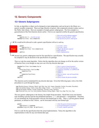 Ada Distilled by Richard Riehle 
12. Generic Components 
12.1 Generic Subprograms 
In Ada, an algorithm or object can be designed as type-independent, and can be put in the library as a 
generic reusable component. There are huge libraries of generic Ada components already in place such as 
the Public Ada Library. Here are examples of simple generic subprograms. The first example is a 
generalization of the Next function shown earlier. First we are required to define the generic specification. 
generic -- 1 Reserved word for defining templates 
type Item is (<>); -- Any discrete type -- 2 Generic formal Parameter (GFP) 
function Next (Value : Item ) return Item; -- 3 Specification for generic subprogram 
We would not be allowed to code a generic specification with an is such as, 
generic -- 1 As in line 1, above 
type Item is (<>); -- 2 As in line 2, above 
function Next (Value : Item ) return Item is -- 3 Illegal; Specification required 
... -- 4 body of function 
end Next; -- 5 before implementation 
because any generic subprogram must be first specified as a specification. The specification may actually 
be compiled or may be declared in the specification of a package. 
Then we code the actual algorithm. Notice that the algorithm does not change at all for the earlier version 
of function Next, even though we may now use it for any discrete data type. 
function Next (Value : Item) return Item is -- 1 Item is a generic formal parameter 
begin -- 2 No local declarations for this function 
if Item’Succ(Value) = Item’Last then -- 3 A good use of attribute; see ALRM K/104 
return Item’First; -- 4 ALRM 6.3 
else -- 5 ALRM 5.3 
return Item’Succ(Value); -- 6 Note two returns; may not be good idea 
end if; -- 7 ALRM 5.3 
end Next; -- 8 Always include the function identifier 
This function can be instantiated for any discrete data type. Given the following types, write a few little 
procedures to cycle through the types, 
type Month is (January, Februrary, March, April, May, June, July, August, September, October, November, December); 
type Color is (Red, Orange, Yellow, Green, Blue, Indigo, Violet) ; -- our friend, Roy G. Biv. 
type Day is (Sunday, Monday, Tuesday, Wednesday, Thursday, Friday, Saturday); 
type Priority is (Very_Low, Low, Sorta_Medium, Medium, Getting_Higher, High, Very_High, The_Very_Top); 
The next generic subprogram is the famous, but simple Swap procedure. Recall that every non-limited 
type including a private type has the predefined operators, =, /=, and operation := (assignment). Therefore, 
we can instantiate the Swap procedure with any non-limited type in Ada. That is, a private generic formal 
parameter, as defined on line 2 below, can be associated with any non-limited type 
generic -- 1 Start the generic formal parameters 
type Element (<>) is private; -- 2 Unconstrained generic parameter 
procedure Swap (Left, Right : in out Element) ; -- 3 Usually compiled separately 
First we code the the specification then the actual implementation. Notice the algorithm in the 
implementation works for any non-limited data type. 
Page 78 of 117 
Illegal 
 