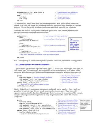Ada Distilled by Richard Riehle 
procedure Swap (Left, Right : in out Element) is -- 1 Compile separately in its own body file 
Temp : Element := Left; -- 2 Must be constrained in declaration 
begin -- 3 
Left := Right; -- 4 First part of exchange 
Right := Temp; -- 5 Second part of exchange 
end Swap; -- 6 
An algorithm does not get much easier than the Swap procedure. What should be clear from seeing 
generic Swap is that you can use this technique to generalize hundreds of other algorithms on your own 
projects. You can also use this technique to easily share algorithmic code with your colleagues. 
Sometimes it is useful to collect generic subprogram specifications some common properties in one 
package. For example, using those already described, 
package Utilities is -- A handy package at the project-specific level 
Page 79 of 117 
generic 
type Item is private; -- A constrained generic formal parameter 
procedure Swap(L, R : in out Item); 
generic 
type Item is (<>); -- A discrete type generic formal parameter 
function Next (Data : Item) return Item; 
generic 
type Item is (<>); -- A discrete type generic formal parameter 
function Prev (Data : Item) return Item; 
-- more generic subprograms as appropriate to your particular project needs 
end Utilities; 
Use Utilities package to collect common generic algorithms. Build new generics from existing generics. 
12.2 Other Generic Formal Parameters 
A generic formal type parameter is possible for any type; e.g., access types, derived types, array types, and 
even limited types. For limited types, the designer must include a corresponding set of generic formal 
operations. Even for other types, generic formal operations are often useful. Consider this private type. 
generic -- Start the generic formal parameters 
type Item is private; -- Predefined assignment and equality -- Generic formal type parameter 
with function ">" (L, R : Item ) return Boolean; -- Generic formal ">" operator 
with function "<" (L, R : Item) return Boolean; -- Generic formal "<" operator 
package Doubly_Linked_Ring_1 is -- Generic reusable data structure 
-- Specification of a Doubly_Linked_Ring data strructure -- 
end Doubly_Linked_Ring_1; -- 
Doubly_Linked_Ring_1 requires some operations beyond simple test for equality. Only := and = are 
predefined for a private type. We may include parameters for other operators. These "own code" 
operators are instantiated by the client of the package. Before looking at the instantiation of this example, 
study the following example that is preferred by many designers of resuable generic data structure 
components. 
generic -- 1 start a generic package specification 
type Item is private; -- 2 Predefined assignment and equality 
type Item_Reference is access all Item; -- 3 general access type formal parameter 
with function Is_Equal (L, R : Item ) return Boolean; -- 4 formal parameter for own code "=" 
with function Is_Less_Than (L, R : Item) return Boolean; -- 5 formal parameter for own code "<" 
with function Is_Greater_Than (L, R : Item) return Boolean; -- 6 formal paramter for own code ">" 
package Doubly_Linked_Ring_2 is -- 7 Generic reusable data structure 
type Ring is limited private; -- 8 limited private type for container 
-- Specification of a Doubly_Linked_Ring data strructure -- 9 more operations on limited type 
Many Ada designers 
prefer to use function 
names instead of 
function operators for 
generic formal 
subprogram 
parameters. 
Tip: 
You can create 
this kind of 
utility package 
for algorithms 
unique to your 
team's project. 
 