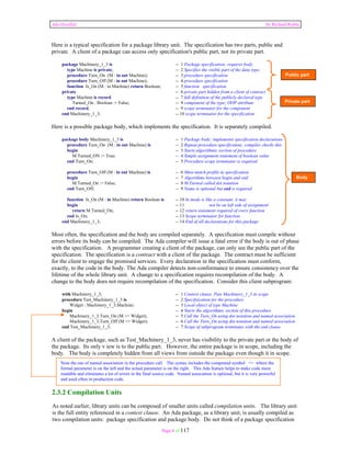 Ada Distilled by Richard Riehle 
Here is a typical specification for a package library unit. The specification has two parts, public and 
private. A client of a package can access only specification's public part, not its private part. 
package Machinery_1_3 is -- 1 Package specification; requires body 
type Machine is private; -- 2 Specifies the visible part of the data type; 
procedure Turn_On (M : in out Machine); -- 3 procedure specification 
procedure Turn_Off (M : in out Machine); -- 4 procedure specification 
function Is_On (M : in Machine) return Boolean; -- 5 function specification 
private -- 6 private part hidden from a client of contract 
type Machine is record -- 7 full definition of the publicly declared type 
Turned_On : Boolean := False; -- 8 component of the type; OOP attribute 
end record; -- 9 scope terminator for the component 
end Machinery_1_3; -- 10 scope terminator for the specification 
Here is a possible package body, which implements the specification. It is separately compiled. 
package body Machinery_1_3 is -- 1 Package body; implements specification declarations 
procedure Turn_On (M : in out Machine) is -- 2 Repeat procedure specification; compiler checks this 
begin -- 3 Starts algorithmic section of procedure 
M.Turned_ON := True; -- 4 Simple assignment statement of boolean value 
end Turn_On; -- 5 Procedure scope terminator is required 
procedure Turn_Off (M : in out Machine) is -- 6 Must match profile in specification 
begin -- 7 Algorithms between begin and end 
M.Turned_On := False; -- 8 M.Turned called dot notation 
end Turn_Off; -- 9 Name is optional but end is required 
function Is_On (M : in Machine) return Boolean is -- 10 In mode is like a constant; it may 
begin -- 11 not be on left side of assignment 
return M.Turned_On; -- 12 return statement required of every function 
end Is_On; -- 13 Scope terminator for function 
end Machinery_1_3; -- 14 End of all declarations for this package 
Most often, the specification and the body are compiled separately. A specification must compile without 
errors before its body can be compiled. The Ada compiler will issue a fatal error if the body is out of phase 
with the specification. A programmer creating a client of the package, can only see the public part of the 
specification. The specification is a contract with a client of the package. The contract must be sufficient 
for the client to engage the promised services. Every declaration in the specification must conform, 
exactly, to the code in the body. The Ada compiler detects non-conformance to ensure consistency over the 
lifetime of the whole library unit. A change to a specification requires recompilation of the body. A 
change to the body does not require recompilation of the specification. Consider this client subprogram: 
with Machinery_1_3; -- 1 Context clause. Puts Machinery_1_3 in scope 
procedure Test_Machinery_1_3 is -- 2 Specifxication for the procedure 
Widget : Machinery_1_3.Machine; -- 3 Local object of type Machine 
begin -- 4 Starts the algorithmic section of this procedure 
Machinery_1_3.Turn_On (M => Widget); -- 5 Call the Turn_On using dot notation and named association 
Machinery_1_3.Turn_Off (M => Widget); -- 6 Call the Turn_On using dot notation and named association 
end Test_Machinery_1_3; -- 7 Scope of subprogram terminates with the end clause 
A client of the package, such as Test_Machinery_1_3, never has visibility to the private part or the body of 
the package. Its only v iew is to the public part. However, the entire package is in scope, including the 
body. The body is completely hidden from all views from outside the package even though it in scope. 
2.3.2 Compilation Units 
As noted earlier, library units can be composed of smaller units called compilation units. The library unit 
is the full entity referenced in a context clause. An Ada package, as a library unit, is usually compiled as 
two compilation units: package specification and package body. Do not think of a package specification 
Page 8 of 117 
Public part 
Private part 
Body 
Note the use of named association in the procedure call. The syntax includes the compound symbol => where the 
formal parameter is on the left and the actual parameter is on the right. This Ada feature helps to make code more 
readable and eliminates a lot of errors in the final source code. Named association is optional, but it is very powerful 
and used often in production code. 
 
