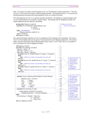 Ada Distilled by Richard Riehle 
body. It is typical of a generic formal signature to be a set of parameters for later instantiation. The code 
on Line 11 is the syntax for a generic formal package parameter. The parenthetical box (<>) may have the 
formal parameters associated with actual parameters if any are visible at this point. 
The code beginning on Line 13 is a generic procedure declaration. By making it a simple procedure with 
its own formal parameters we keep this example simple. The package body for Mapping_Example will 
simply implement the procedure Do_Something. 
package body Mapping_Example is -- 1 Implementation of the 
procedure Do_Something(M : in out Mapping_Type; -- 2 generic formal program 
K : in Key; -- 3 
V : in Value) is -- 4 
begin -- Do_Something -- 5 
Mapping_Operations.Add(M, K, V); -- 6 
end Do_Something; -- 7 
end Mapping_Example; -- 8 
The comment the begin statement on Line 5 to emphasizes that it belongs to Do_Something. The call on 
Line 6 is to the Add procedure in the generic formal parameter list for Mapping_Operations. Dot notation 
makes clear the referencing of the formal parameter name, not the “is new” name. Here is an example of 
how to instantiate the units in Mapping_Example: 
with Mapping_Example; -- 1 
procedure Test_Mapping_Example is -- 2 
Map_Key : Integer := 0; -- 3 
Map_Data : Character := 'A'; -- 4 
Map_Value : Integer := Map_Key; -- 5 
procedure Add (M : in out Character; K : Integer; V : Integer) is -- 6 
begin -- 7 
null; -- Stubbed out; usually is the algorithmic part of the code -- 8 
end Add; -- 9 
procedure Remove (M : in out Character; K : Integer; V : Integer) is -- 10 
begin -- 11 
null; -- Stubbed out; usually is the algorithmic part of the code -- 12 
end Remove; -- 13 
procedure Apply (M : in out Character; K : Integer; V : Integer) is -- 14 
begin -- 15 
null; -- Stubbed out; usually is the algorithmic part of the code -- 16 
end Apply; -- 17 
Page 81 of 117 
-- 18 
package Character_Mapping is new Mapping_Example.Mapping -- 19 
(Mapping_Type => Character, -- 20 
Key => Integer, -- 21 
Value => Integer, -- 22 
Add => Add, -- 23 
Remove => Remove, -- 24 
Apply => Apply); -- 25 
procedure Do_Something_To_Map -- 26 
is new Mapping_Example.Do_Something -- 27 
(Mapping_Operations => Character_Mapping); -- 28 
begin -- 29 
Do_Something_To_Map(M => Map_Data, -- 30 
K => Map_Key, -- 31 
V => Map_Value); -- 32 
end Test_Mapping_Example; -- 33 
Implementation 
of procedures 
intended to be 
used as generic 
formal 
subprogram 
parameters. 
Instantiation of 
the signature 
package using 
generic actual 
parameters. 
Instantiation of 
generic package 
associating the 
generic formal 
package 
parameter with 
generic actual 
from lines 19-25. 
 