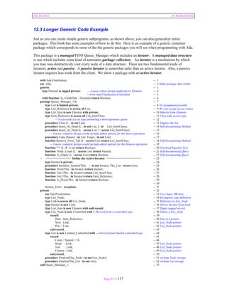 Ada Distilled by Richard Riehle 
12.3 Longer Generic Code Example 
Just as you can create simple generic subprograms, as shown above, you can also generalize entire 
packages. This book has some examples of how to do this. Here is an example of a generic container 
package which corresponds to some of the the generic packages you will see when programming with Ada. 
This package is a managed FIFO Queue_Manager which includes an iterator. A managed data structure 
is one which includes some kind of automatic garbage collection. An iterator is a mechanism by which 
you may non-destructively visit every node of a data structure. There are two fundamental kinds of 
iterators, active and passive. A passive iterator is somewhat safer than an active iterator. Also, a passive 
iterator requires less work from the client. We show a package with an active iterator. 
with Ada.Finalization; -- 1 
use Ada; -- 2 Make package Ada visible 
generic -- 3 
type Element is tagged private; -- A more robust design might derive Element -- 4 
-- from Ada.Finalization.Controlled -- 5 
with function Is_Valid(Data : Element) return Boolean; -- 6 
package Queue_Manager_1 is -- 7 
type List is limited private; -- 8 No assignment possible 
type List_Reference is access all List; -- 9 We can assign access values 
type List_Item is new Element with private; -- 10 Inherits from Element 
type Item_Reference is access all List_Item'Class; -- 11 Classwide access type 
-- A classwide access type permitting a heterogenuous queue -- 12 
procedure Clear (L : in out List); -- 13 Empties the list 
procedure Insert_At_Head (L : in out List; I : in List_Item'Class); -- 14 Self-documenting Method 
procedure Insert_At_Head (L : access List; I : access List_Item'Class); -- 15 
-- A more complete design would include added options for the Insert operation -- 16 
procedure Copy (Source : in List; Target : in out List); -- 17 
function Remove_From_Tail (L : access List) return List_Item'Class; -- 18 Self-documenting Method 
-- A more complete design would include added options for the Remove operation -- 19 
function "=" (L, R : List) return Boolean; -- 20 Overload Equality Test 
function Node_Count (L : access List) return Natural; -- 21 Self-documenting Query 
function Is_Empty (L : access List) return Boolean; -- 22 Self-documenting Query 
-- =============== Define the Active Iterator ===================== -- 23 
type Iterator is private; -- 24 
procedure Initialize_Iterator(This : in out Iterator; The_List : access List); -- 25 
function Next(This : in Iterator) return Iterator; -- 26 
function Get (This : in Iterator) return List_Item'Class; -- 27 
function Get (This : in Iterator) return Item_Reference; -- 28 
function Is_Done(This : in Iterator) return Boolean; -- 29 
Page 82 of 117 
-- 30 
Iterator_Error : exception; -- 31 
private -- 32 
use Ada.Finalization; -- 33 Use clause OK here 
type List_Node; -- 34 Incomplete type definition 
type Link is access all List_Node; -- 35 Reference to List_Node 
type Iterator is new Link; -- 36 Derive Iterator from Link 
type List_Item is new Element with null record; -- 37 Empty tagged record 
type List_Node is new Controlled with -- Derived from a controlled type -- 38 Define a List_Node 
record -- 39 
Data : Item_Reference; -- 40 Item is a pointer 
Next : Link; -- 41 List_Node pointer 
Prev : Link; -- 42 List_Node pointer 
end record; -- 43 
type List is new Limited_Controlled with -- Derived from limited controlled type -- 44 
record -- 45 
Count : Natural := 0; -- 46 
Head : Link; -- 47 List_Node pointer 
Tail : Link; -- 48 List_Node pointer 
Current : Link; -- 49 List_Node pointer 
end record; -- 50 
procedure Finalize(One_Node : in out List_Node); -- 51 reclaim Node storage 
procedure Finalize(The_List : in out List); -- 52 reclaim List storage 
end Queue_Manager_1; -- 53 
 