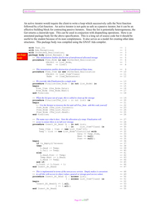 Ada Distilled by Richard Riehle 
An active iterator would require the client to write a loop which successively calls the Next function 
followed by a Get function. An active iterator is not quite as safe as a passive iterator, but it can be an 
effective building block for contructing passive iterators. Since the list is potentially heterogenuous, the 
Get returns a classwide type. This can be used in conjuction with dispatching operations. Here is an 
annotated package body for the above specification. This is a long set of source code but it should be 
useful to the student because of its near completeness. It also serves as a model for creating other data 
structures. This package body was compiled using the GNAT Ada compiler. 
with Text_IO; -- 1 
with Ada.Exceptions; -- 2 
with Unchecked_Deallocation; -- 3 
package body Queue_Manager_1 is -- 4 
-- This instantiation enables destruction of unreferenced allocated storage -- 5 
procedure Free_Node is new Unchecked_Deallocation -- 6 
(Object => List_Node, -- 7 
Name => Link); -- 8 
-- This instantiation enables destruction of unreferenced Data items -- 9 
procedure Free_Item is new Unchecked_Deallocation -- 10 
(Object => List_Item'Class, -- 11 
Name => Item_Reference); -- 12 
-- We override Ada.Finalizaion for a single node -- 13 
procedure Finalize(One_Node : in out List_Node) is -- 14 
begin -- 15 
Free_Item (One_Node.Data); -- 16 
Free_Node (One_Node.Next); -- 17 
end Finalize; -- 18 
-- When the list goes out of scope, this is called to clean up the storage -- 19 
procedure Finalize(The_List : in out List) is -- 20 
begin -- 21 
-- Use the Iterator to traverse the list and call Free_Item; add this code yourself -- 22 
Free_Node (The_List.Current); -- 23 
Free_Node (The_List.Tail); -- 24 
Free_Node (The_List.Head); -- 25 
end Finalize; -- 26 
-- The name says what it does. Note the allocation of a temp. Finalization will -- 27 
-- occur to ensure there is no left over storage. -- 28 
procedure Insert_At_Head (L : in out List; -- 29 
I : in List_Item'Class) is -- 30 
Temp_Item : Item := new List_Item'(I); -- 31 
Temp : Link := new List_Node'(Controlled with -- 32 
Data => Temp_Item, -- 33 
Next => null, -- 34 
Prev => null); -- 35 
begin -- 36 
if Is_Empty(L'Access) -- 37 
then -- 38 
L.Head := Temp; -- 39 
L.Tail := Temp; -- 40 
else -- 41 
L.Head.Prev := Temp; -- 42 
Temp.Next := L.Head; -- 43 
L.Head := Temp; -- 44 
end if; -- 45 
L.Count := L.Count + 1; -- 46 
end Insert_At_Head; -- 47 
-- This is implemented in terms of the non-access version. Simply makes it convenient -- 48 
-- to call this with access to object values, general or storage-pool access values. -- 49 
procedure Insert_At_Head (L : access List; -- 50 
I : access List_Item'Class) is -- 51 
begin -- 52 
Insert_At_Head(L => L.all, -- 53 
I => I.all); -- 54 
end Insert_At_Head; -- 55 
Page 83 of 117 
package 
body 
 