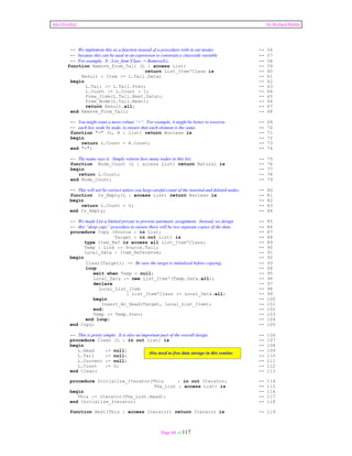 Ada Distilled by Richard Riehle 
-- We implement this as a function instead of a procedure with in out modes -- 56 
-- because this can be used in an expression to constrain a classwide variable -- 57 
-- For example, X : List_Item’Class := Remove(L); -- 58 
function Remove_From_Tail (L : access List) -- 59 
return List_Item'Class is -- 60 
Result : Item := L.Tail.Data; -- 61 
begin -- 62 
L.Tail := L.Tail.Prev; -- 63 
L.Count := L.Count - 1; -- 64 
Free_Item(L.Tail.Next.Data); -- 65 
Free_Node(L.Tail.Next); -- 66 
return Result.all; -- 67 
end Remove_From_Tail; -- 68 
-- You might want a more robust “=“. For example, it might be better to traverse -- 69 
-- each list, node by node, to ensure that each element is the same. -- 70 
function "=" (L, R : List) return Boolean is -- 71 
begin -- 72 
return L.Count = R.Count; -- 73 
end "="; -- 74 
-- The name says it. Simply returns how many nodes in this list. -- 75 
function Node_Count (L : access List) return Natural is -- 76 
begin -- 77 
return L.Count; -- 78 
end Node_Count; -- 79 
-- This will not be correct unless you keep careful count of the inserted and deleted nodes. -- 80 
function Is_Empty(L : access List) return Boolean is -- 81 
begin -- 82 
return L.Count = 0; -- 83 
end Is_Empty; -- 84 
-- We made List a limited private to prevent automatic assignment. Instead, we design -- 85 
-- this “deep copy” procedure to ensure there will be two separate copies of the data -- 86 
procedure Copy (Source : in List; -- 87 
Target : in out List) is -- 88 
type Item_Ref is access all List_Item'Class; -- 89 
Temp : Link := Source.Tail; -- 90 
Local_Data : Item_Reference; -- 91 
begin -- 92 
Clear(Target); -- Be sure the target is initialized before copying. -- 93 
loop -- 94 
exit when Temp = null; -- 95 
Local_Data := new List_Item'(Temp.Data.all); -- 96 
declare -- 97 
Local_List_Item -- 98 
: List_Item'Class := Local_Data.all; -- 99 
begin -- 100 
Insert_At_Head(Target, Local_List_Item); -- 101 
end; -- 102 
Temp := Temp.Prev; -- 103 
end loop; -- 104 
end Copy; -- 105 
-- This is pretty simple. It is also an important part of the overall design. -- 106 
procedure Clear (L : in out List) is -- 107 
begin -- 108 
L.Head := null; Also need to free data storage in this routine 
-- 109 
L.Tail := null; -- 110 
L.Current := null; -- 111 
L.Count := 0; -- 112 
end Clear; -- 113 
procedure Initialize_Iterator(This : in out Iterator; -- 114 
The_List : access List) is -- 115 
begin -- 116 
This := Iterator(The_List.Head); -- 117 
end Initialize_Iterator; -- 118 
function Next(This : access Iterator) return Iterator is -- 119 
Page 84 of 117 
 