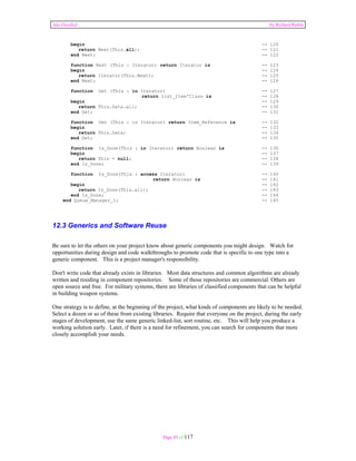 Ada Distilled by Richard Riehle 
begin -- 120 
return Next(This.all); -- 121 
end Next; -- 122 
function Next (This : Iterator) return Iterator is -- 123 
begin -- 124 
return Iterator(This.Next); -- 125 
end Next; -- 126 
function Get (This : in Iterator) -- 127 
return List_Item'Class is -- 128 
begin -- 129 
return This.Data.all; -- 130 
end Get; -- 131 
function Get (This : in Iterator) return Item_Reference is -- 132 
begin -- 133 
return This.Data; -- 134 
end Get; -- 135 
function Is_Done(This : in Iterator) return Boolean is -- 136 
begin -- 137 
return This = null; -- 138 
end Is_Done; -- 139 
function Is_Done(This : access Iterator) -- 140 
return Boolean is -- 141 
begin -- 142 
return Is_Done(This.all); -- 143 
end Is_Done; -- 144 
end Queue_Manager_1; -- 145 
12.3 Generics and Software Reuse 
Be sure to let the others on your project know about generic components you might design. Watch for 
opportunities during design and code walkthroughs to promote code that is specific to one type into a 
generic component. This is a project manager's responsibility. 
Don't write code that already exists in libraries. Most data structures and common algorithms are already 
written and residing in component repositories. Some of those repositories are commercial. Others are 
open source and free. For military systems, there are libraries of classified components that can be helpful 
in building weapon systems. 
One strategy is to define, at the beginning of the project, what kinds of components are likely to be needed. 
Select a dozen or so of these from existing libraries. Require that everyone on the project, during the early 
stages of development, use the same generic linked-list, sort routine, etc. This will help you produce a 
working solution early. Later, if there is a need for refinement, you can search for components that more 
closely accomplish your needs. 
Page 85 of 117 
 