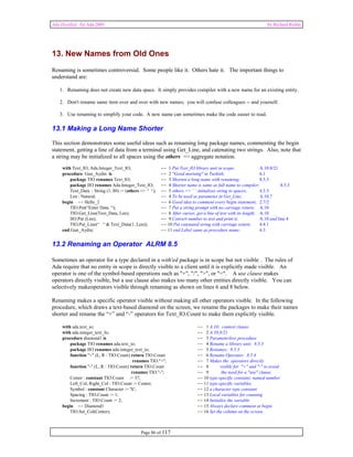 Ada Distilled for Ada 2005 by Richard Riehle 
13. New Names from Old Ones 
Renaming is sometimes controversial. Some people like it. Others hate it. The important things to 
understand are: 
1. Renaming does not create new data space. It simply provides compiler with a new name for an existing entity. 
2. Don't rename same item over and over with new names; you will confuse colleagues -- and yourself. 
3. Use renaming to simplify your code. A new name can sometimes make the code easier to read. 
13.1 Making a Long Name Shorter 
This section demonstrates some useful ideas such as renaming long package names, commenting the begin 
statement, getting a line of data from a terminal using Get_Line, and catenating two strings. Also, note that 
a string may be initialized to all spaces using the others => aggregate notation. 
with Text_IO, Ada.Integer_Text_IO; -- 1 Put Text_IO library unit in scope; A.10.8/21 
procedure Gun_Aydin is -- 2 "Good morning" in Turkish; 6.1 
package TIO renames Text_IO; -- 3 Shorten a long name with renaming; 8.5.3 
package IIO renames Ada.Integer_Text_IO; -- 4 Shorter name is same as full name to compiler; 8.5.3 
Text_Data : String (1..80) := (others => ‘ ‘); -- 5 others => ‘ ‘ iniitalizes string to spaces; 4.3.3 
Len : Natural; -- 4 To be used as parameter in Get_Line; A.10.7 
begin -- Hello_2 -- 6 Good idea to comment every begin statement; 2.7/2 
TIO.Put(“Enter Data: “); -- 7 Put a string prompt with no carriage return; A.10 
TIO.Get_Line(Text_Data, Len); -- 8 After cursor, get a line of text with its length; A.10 
IIO.Put (Len); -- 9 Convert number to text and print it; A.10 and line 4 
TIO.Put_Line(“ “ & Text_Data(1..Len)); -- 10 Put catenated string with carriage return; 4.4.1 
end Gun_Aydin; -- 11 end Label same as procedure name; 6.3 
13.2 Renaming an Operator ALRM 8.5 
Sometimes an operator for a type declared in a with'ed package is in scope but not visible . The rules of 
Ada require that no entity in scope is directly visible to a client until it is explicitly made visible. An 
operator is one of the symbol-based operations such as "+", "/", ">", or "=". A use clause makes 
operators directly visible, but a use clause also makes too many other entities directly visible. You can 
selectively makeoperators visible through renaming as shown on lines 6 and 8 below. 
Renaming makes a specific operator visible without making all other operators visible. In the following 
procedure, which draws a text-based diamond on the screen, we rename the packages to make their names 
shorter and rename the “+” and “-” operators for Text_IO.Count to make them explicitly visible. 
with ada.text_io; -- 1 A.10; context clause. 
with ada.integer_text_Io; -- 2 A.10.8/21 
procedure diamond1 is -- 3 Parameterless procedure 
package TIO renames ada.text_io; -- 4 Rename a library unit; 8.5.3 
package IIO renames ada.integer_text_io; -- 5 Renames; 8.5.3 
function "+" (L, R : TIO.Count) return TIO.Count -- 6 Rename Operator; 8.5.4 
renames TIO."+"; -- 7 Makes the operators directly 
function "-" (L, R : TIO.Count) return TIO.Count -- 8 visible for "+" and "-" to avoid 
renames TIO."-"; -- 9 the need for a "use" clause. 
Center : constant TIO.Count := 37; -- 10 type-specific constant; named number 
Left_Col, Right_Col : TIO.Count := Center; -- 11 type-specific variables 
Symbol : constant Character := 'X'; -- 12 a character type constant 
Spacing : TIO.Count := 1; -- 13 Local variables for counting 
Increment : TIO.Count := 2; -- 14 Initialize the variable 
begin -- Diamond1 -- 15 Always declare comment at begin 
TIO.Set_Col(Center); -- 16 Set the column on the screen 
Page 86 of 117 
 