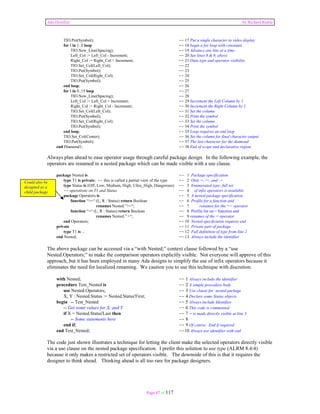 Ada Distilled by Richard Riehle 
TIO.Put(Symbol); -- 17 Put a single character to video display 
for I in 1..8 loop -- 18 begin a for loop with constants 
TIO.New_Line(Spacing); -- 19 Advance one line at a time 
Left_Col := Left_Col - Increment; -- 20 See lines 8 & 9, above 
Right_Col := Right_Col + Increment; -- 21 Data type and operator visibility 
TIO.Set_Col(Left_Col); -- 22 
TIO.Put(Symbol); -- 23 
TIO.Set_Col(Right_Col); -- 24 
TIO.Put(Symbol); -- 25 
end loop; -- 26 
for I in 9..15 loop -- 27 
TIO.New_Line(Spacing); -- 28 
Left_Col := Left_Col + Increment; -- 29 Increment the Left Column by 1 
Right_Col := Right_Col - Increment; -- 30 Increment the Right Column by 1 
TIO.Set_Col(Left_Col); -- 31 Set the column 
TIO.Put(Symbol); -- 32 Print the symbol 
TIO.Set_Col(Right_Col); -- 33 Set the column 
TIO.Put(Symbol); -- 34 Print the symbol 
end loop; -- 35 Loop requires an end loop 
TIO.Set_Col(Center); -- 36 Set the column for final character output 
TIO.Put(Symbol); -- 37 The last character for the diamond 
end Diamond1; -- 38 End of scope and declarative region 
Always plan ahead to ease operator usage through careful package design. In the following example, the 
operators are renamed in a nested package which can be made visible with a use clause. 
package Nested is -- 1 Package specification 
type T1 is private; -- this is called a partial view of the type -- 2 Only =, /=, and := 
type Status is (Off, Low, Medium, High, Ultra_High, Dangerous); -- 3 Enumerated type; full set 
-- operations on T1 and Status -- 4 of infix operators is available 
package Operators is -- 5 A nested package specification 
function “>=“ (L, R : Status) return Boolean -- 6 Profile for a function and 
renames Nested.”>=“; -- 7 renames for the >= operator 
function “=“ (L, R : Status) return Boolean -- 8 Profile for an = function and 
renames Nested.” =“; -- 9 renames of the = operator 
end Operators; -- 10 Nested specifcation requires end 
private -- 11 Private part of package 
type T1 is ... -- 12 Full definition of type from line 2 
end Nested; -- 13 Always include the identifier 
The above package can be accessed via a “with Nested;” context clause followed by a “use 
Nested.Operators;” to make the comparison operators explicitly visible. Not everyone will approve of this 
approach, but it has been employed in many Ada designs to simplify the use of infix operators because it 
eliminates the need for localized renaming. We caution you to use this technique with discretion. 
with Nested; -- 1 Always include the identifier 
procedure Test_Nested is -- 2 A simple procedure body 
use Nested.Operators; -- 3 Use clause for nested package 
X, Y : Nested.Status := Nested.Status'First; -- 4 Declare some Status objects 
begin -- Test_Nested -- 5 Always include Identifier 
-- Get some values for X, and Y -- 6 This code is commented 
if X = Nested.Status'Last then -- 7 = is made directly visible at line 3 
-- Some statements here -- 8 
end if; -- 9 Of course. End if required 
end Test_Nested; --10 Always use identifier with end 
The code just shown illustrates a technique for letting the client make the selected operators directly visible 
via a use clause on the nested package specification. I prefer this solution to use type (ALRM 8.4/4) 
because it only makes a restricted set of operators visible. The downside of this is that it requires the 
designer to think ahead. Thinking ahead is all too rare for package designers. 
Page 87 of 117 
Could also be 
designed as a 
child package 
 