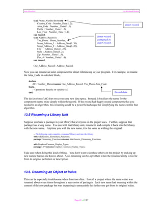 Ada Distilled by Richard Riehle 
Page 89 of 117 
type Phone_Number is record 
Country_Code : Number_Data(1..2); 
Area_Code : Number _ Data (1..3); 
Prefix : Number_ Data (1..3); 
Last_Four : Number_ Data (1..4); 
end record; 
type Address_Record is 
The_Phone : Phone_Number; 
Street_Address_1 : Address_Data(1..30); 
Street_Address_2 : Address_Data(1..20); 
City : Address_Data (1..25); 
State : Address_Data(1..2); 
Zip : Number _ Data (1..5); 
Plus_4 : Number_ Data (1..4); 
end record; 
One_Address_Record : Address_Record; 
Inner record 
Inner record 
contained in 
outer record 
Now you can rename an inner component for direct referencing in your program. For example, to rename 
the Area_Code in a declare block, 
declare 
AC : Number_ Data renames One_Address_Record .The_Phone.Area_Code; 
begin 
-- Operations directly on variable AC 
end; 
Nested data 
The declaration of AC does not create any new data space. Instead, it localizes the name for the 
component nested more deeply within the record. If the record had deeply nested components that you 
needed in an algorithm, this renaming could be a powerful technique for simplifying the names within that 
algorithm. 
13.5 Renaming a Library Unit 
Suppose you have a package in your library that everyone on the project uses. Further, suppose that 
package has a long name. You can with that library unit, rename it, and compile it back into the libaray 
with the new name. Anytime you with the new name, it is the same as withing the original. 
-- The following code compiles a renamed library unit into the library 
with Ada.Generic_Elementary_Functions; 
package Elementary_Functions renames Ada.Generic_Elementary_Functions; 
with Graphics.Common_Display_Types; 
package CDT renames Graphics.Common_Display_Types; 
Take care when doing this kind of thing. You don't want to confuse others on the project by making up 
new names that no one knows about. Also, renaming can be a problem when the renamed entity is too far 
from its original definition or description. 
13.6. Renaming an Object or Value 
This can be especially troublesome when done too often. I recall a project where the same value was 
renamed about seven times throughout a succession of packages. Each new name had meaning within the 
context of the new package but was increasingly untraceable the further one got from its original value. 
 