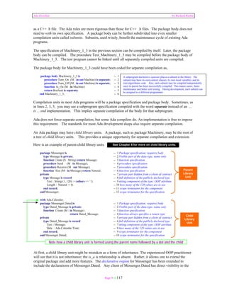 Ada Distilled by Richard Riehle 
as a C++ .h file. The Ada rules are more rigorous than those for C++ .h files. The package body does not 
need to with its own specification. A package body can be further subdivided into even smaller 
compilation units called subunits. Subunits, used wisely, benefit the maintenance cycle of existing Ada 
programs. 
The specification of Machinery_1_3 in the previous section can be compiled by itself. Later, the package 
body can be compiled. The procedure Test_Machinery_1_3 may be compiled before the package body of 
Machinery_1_3. The test program cannot be linked until all separately compiled units are compiled. 
The package body for Machinery_1_3 could have been coded for separate compilation as, 
package body Machinery_1_3 is -- 1 
procedure Turn_On (M : in out Machine) is separate; -- 2 
procedure Turn_Off (M : in out Machine) is separate; -- 3 
function Is_On (M : in Machine) -- 4 
return Boolean is separate; -- 5 
end Machinery_1_3; -- 6 
Compilation units in most Ada programs will be a package specification and package body. Sometimes, as 
in lines 2, 3, 5, you may see a subprogram specification compiled with the word separate instead of an ... 
is ... end implementation. This implies separate compilation of the body for that subprogram. 
Ada does not force separate compilation, but some Ada compilers do. An implementation is free to impose 
this requirement. The standards for most Ada development shops also require separate compilation. 
An Ada package may have child library units. A package, such as package Machinery, may be the root of 
a tree of child library units. This provides a unique opportunity for separate compilation and extension. 
Here is an example of parent-child library units. 
package Messenger is -- 1 Package specification; requires body 
type Message is private; -- 2 Visible part of the data type; name only 
function Create (S : String) return Message; -- 3 function specification 
procedure Send (M in Message); -- 4 procedure specification 
procedure Receive (M : out Message); -- 5 procedure specification 
function Size (M : in Message) return Natural; -- 6 function specification 
private -- 7 private part hidden from a client of contract 
type Message is record -- 8 full definition of the publicly declared type 
Text : String (1..120) := (others => ' '); -- 9 string component of the type; OOP attribute 
Length : Natural := 0; -- 10 how many of the 120 values are in use 
end record; -- 11 scope terminator for the component 
end Messenger; -- 12 scope terminator for the specification 
with Ada.Calendar; 
package Messenger.Dated is -- 1 Package specification; requires body 
type Dated_Message is private; -- 2 Visible part of the data type; name only 
function Create (M : in Message) -- 3 function specification 
return Dated_Message; -- 4 function always specifies a return type 
private -- 5 private part hidden from a client of contract 
type Dated_Message is record -- 6 full definition of the publicly declared type 
Text : Message; -- 7 string component of the type; OOP attribute 
Date : Ada.Calendar.Time; -- 8 how many of the 120 values are in use 
end record; -- 9 scope terminator for the component 
end Messenger.Dated; -- 10 scope terminator for the specification 
At first, a child library unit might be mistaken as a form of inheritance. The experienced OOP practitioner 
will see that it is not inheritance; the is_a is relationship is absent. Rather, it allows one to extend the 
original package and add more features. The declarative region for Messenger has been extended to 
include the declarations of Messenger.Dated. Any client of Messenger.Dated has direct visibility to the 
Page 9 of 117 
A subprogram declared is separate places a subunit in the library. The 
subunit may have its own context clauses, its own local variables, and its 
own algorithmic code. Also, each subunit may be compiled independently 
once its parent has been successfully compiled. This means easier, faster 
maintenance and better unit testing. During development, each subunit can 
be assigned to a different programmer 
Parent 
Library 
Unit 
Child 
Library 
Unit 
See Chapter 8 for more on child library units. 
Note how a child library unit is formed using the parent name followed by a dot and the child 
 