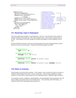 Ada Distilled by Richard Riehle 
package Messenger is -- 1 Specification Declaration 
type Message is tagged private; -- 2 Partial definition , tagged type 
type Message_Pointer is access all Message'Class; -- 3 Classwide access type (pointer) 
procedure Create(M : in out Message; -- 4 Operation on the type 
S : in String); -- 5 Second parameter for Operation 
procedure Clear (M : in out Message); -- 6 Clear all fields of the Message 
function Message_Text (M : Message) return String; -- 7 Return the Data of Message 
function Message_Length(M : Message) return Natural; -- 8 Return the Length of Message 
private -- 9 Private part of specification 
type String_Pointer is access all String; -- 10 Private pointer declaration 
type Message is tagged record -- 11 Full definition of type Message type 
Data : String_Pointer; -- 12 Component of Message record 
Length : Natural; -- 13 Component of Message record 
end record; -- 14 Ends scope of Message record 
end Messenger; -- 15 End scope of specification 
Full private 
type definition 
13.7. Renaming a Type or Subprogram 
The rename option does not apply to a type declaration. However, if you look back at the example of 
subtypes elsewhere in this book, you will see that a subtype can be used any place its parent type can 
be used. John English, in his JEWL package for Windows development, use this capability in clever 
ways. 
Professor English first declares certain types using the spelling of his native England and they renames 
them for his cousins across the pond. Consider the following examples from JEWL. 
Page 90 of 117 
Original type declaration 
type Colour is ... 
Renamed by a subtype declaration; 
subtype Color is Color; 
Original subprogram declaration. 
function Centre return Alignment_Type; 
Renamed by a renaming declaration; 
function Center return Alignment_Type renames Centre; 
13.8. Notes on renaming 
Ada developers are cautious about renaming. If the renames is used to localize the effect of an entity, or 
clarify the understanding of that entity, it can be a good thing. If the renaming is applied to a global 
variable or to some entity at a great distance from its original declaration, readability might be reduced. 
Use renaming to improve readability, understandability, and maintainability for the programmer who will 
need to update your program after you are finished with it. Array renaming, while often handy, can 
introduce confusion for a programmer unaccustomed to it. 
 