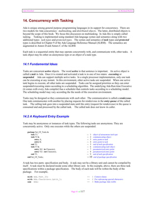 Ada Distilled by Richard Riehle 
14. Concurrency with Tasking 
Ada is unique among general purpose programming languages in its support for concurrency. There are 
two models for Ada concurrency: multitasking, and distributed objects. The latter, distributed objects is 
beyond the scope of this book. We focus this discussion on multitasking. In Ada this is simply called 
tasking. Tasking is implemented using standard Ada language syntax and semantics along with two 
additional types: task types and protected types. The syntax and semantics of task types and protected 
types is described in Chapter 9 of the Ada Language Reference Manual (ALRM). The semantics are 
augmented in Annex D and Annex C of the ALRM. 
Each task is a sequential entity that may operate concurrently with, and communicate with, other tasks. A 
task object may be either an anonymous type or an object of a task type. 
14.1 Fundamental Ideas 
Tasks are concurrent active objects. The word active in that sentence is important. An active object is 
called a task in Ada. Once it is created and activated a task is in one of two states: executing or 
suspended. Ada can support multiple active tasks. In a single processor implementation, only one task 
can be executing at any instant. In this environment, other active tasks are suspended. When one active 
task begins to execute, all other tasks are suspended. Tasks can be assigned priorities so they can enter 
suspended/executing states according to a scheduling algorithm. The underlying Ada Run-time Executive 
(it comes with every Ada compiler) has a scheduler that controls tasks according to a scheduling model. 
The scheduling model may vary according the the needs of the execution environment. 
Tasks may be designed so they communicate with each other. The communication is called a rendezvous. 
One task communicates with another by placing requests for rendezvous in the entry queue of the called 
task. The calling task goes into a suspended state until the entry (request for rendezvous) in the queue is 
consumed and and processed by the called task. The called task does not know its caller. 
14.2 A Keyboard Entry Example 
Task may be anonymous or instances of task types. The following tasks are anonymous. They are 
concurrently active. Only one executes while the others are suspended. 
Page 91 of 117 
package Set_Of_Tasks is 
task T1; -- 1 object of anonymous task type 
task T2 is -- 2 communicating object 
entry A; -- 3 entry point to task 
entry B; -- 4 entry point to task 
end T2; -- 5 end of task specification 
task T3 is -- 6 communicating task object 
entry X(I : in Character); -- 7 parameterized entry point 
entry Y(I : out Character); -- 8 parameterized entry point 
end T3; -- 9 end of task specification 
end Set_Of_Tasks; -- 10 end of package specification 
A task has two parts: specification and body. A task may not be a library unit and cannot be compiled by 
itself. A task must be declared inside some other library unit. In the example, above, there are three task 
specifications within a package specification. The body of each task will be within the body of the 
package. For example, 
with Ada.Text_IO; -- 1 Context clause 
with Ada.Characters.Latin_1; -- 2 For referencing special characters 
use Ada; -- 3 Make package Ada visible 
 
