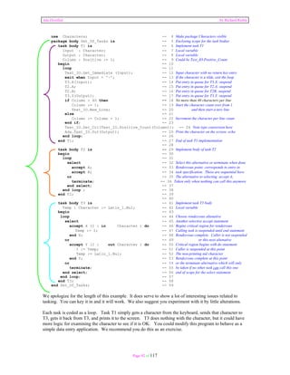 Ada Distilled by Richard Riehle 
use Characters; -- 4 Make package Characters visible 
package body Set_Of_Tasks is -- 5 Enclosing scope for the task bodies 
task body T1 is -- 6 Implement task T1 
Input : Character; -- 7 Local variable 
Output : Character; -- 8 Local variable 
Column : Positive := 1; -- 9 Could be Text_IO.Positive_Count 
begin -- 10 
loop -- 11 
Text_IO.Get_Immediate (Input); -- 12 Input character with no return key entry 
exit when Input = '~'; -- 13 If the character is a tilde, exit the loop 
T3.X(Input); -- 14 Put entry in queue for T3.X; suspend 
T2.A; -- 15 Put entry in queue for T2.A; suspend 
T2.B; -- 16 Put entry in queue for T2B; suspend 
T3.Y(Output); -- 17 Put entry in queue for T3.Y; suspend 
if Column > 40 then -- 18 No more than 40 characters per line 
Column := 1; -- 19 Start the character count over from 1 
Text_IO.New_Line; -- 20 and then start a new line 
else -- 21 
Column := Column + 1; -- 22 Increment the character per line count 
end if; -- 23 
Text_IO.Set_Col(Text_IO.Positive_Count(Column)); -- 24 Note type conversion here 
Ada.Text_IO.Put(Output); -- 25 Print the character on the screen; echo 
end loop; -- 26 
end T1; -- 27 End of task T1 implementation 
Page 92 of 117 
-- 28 
task body T2 is -- 29 Implement body of task T2 
begin -- 30 
loop -- 31 
select -- 32 Select this alternative or terminate when done 
accept A; -- 33 Rendezvous point; corresponds to entry in 
accept B; -- 34 task specification. These are sequential here. 
or -- 35 The alternative to selecting accept A; 
terminate; -- 36 Taken only when nothing can call this anymore 
end select; -- 37 
end loop ; -- 38 
end T2; -- 39 
-- 40 
task body T3 is -- 41 Implement task T3 body 
Temp : Character := Latin_1.Nul; -- 42 Local variable 
begin -- 43 
loop -- 44 Choose rendezvous altenative 
select -- 45 Another selective accept statement 
accept X (I : in Character ) do -- 46 Begins critical region for rendezvous 
Temp := I; -- 47 Calling task is suspended until end statement 
end X; -- 48 Rendezvous complete. Caller is not suspended 
or -- 49 or this next altenative 
accept Y (I : out Character ) do -- 50 Critical region begins with do statement 
I := Temp; -- 51 Caller is suspended at this point 
Temp := Latin_1.Nul; -- 52 The non-printing nul character 
end Y; -- 53 Rendezvous complete at this point 
or -- 54 or the terminate alternative which will only 
terminate; -- 55 be taken if no other task can call this one 
end select; -- 56 end of scope for the select statement 
end loop; -- 57 
end T3; -- 58 
end Set_Of_Tasks; -- 59 
We apologize for the length of this example. It does serve to show a lot of interesting issues related to 
tasking. You can key it in and it will work. We also suggest you experiment with it by little alterations. 
Each task is coded as a loop. Task T1 simply gets a character from the keyboard, sends that character to 
T3, gets it back from T3, and prints it to the screen. T3 does nothing with the character, but it could have 
more logic for examining the character to see if it is OK. You could modify this program to behave as a 
simple data entry application. We recommend you do this as an exercise. 
 