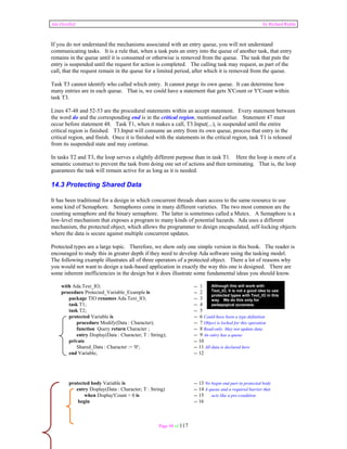 Ada Distilled by Richard Riehle 
If you do not understand the mechanisms associated with an entry queue, you will not understand 
communicating tasks. It is a rule that, when a task puts an entry into the queue of another task, that entry 
remains in the queue until it is consumed or otherwise is removed from the queue. The task that puts the 
entry is suspended until the request for action is completed. The calling task may request, as part of the 
call, that the request remain in the queue for a limited period, after which it is removed from the queue. 
Task T3 cannot identify who called which entry. It cannot purge its own queue. It can determine how 
many entries are in each queue. That is, we could have a statement that gets X'Count or Y'Count within 
task T3. 
Lines 47-48 and 52-53 are the procedural statements within an accept statement. Every statement between 
the word do and the corresponding end is in the critical region, mentioned earlier. Statement 47 must 
occur before statement 48. Task T1, when it makes a call, T3.Input(...), is suspended until the entire 
critical region is finished. T3.Input will consume an entry from its own queue, process that entry in the 
critical region, and finish. Once it is finished with the statements in the critical region, task T1 is released 
from its suspended state and may continue. 
In tasks T2 and T3, the loop serves a slightly different purpose than in task T1. Here the loop is more of a 
semantic construct to prevent the task from doing one set of actions and then terminating. That is, the loop 
guarantees the task will remain active for as long as it is needed. 
14.3 Protecting Shared Data 
It has been traditional for a design in which concurrent threads share access to the same resource to use 
some kind of Semaphore. Semaphores come in many different varieties. The two most common are the 
counting semaphore and the binary semaphore. The latter is sometimes called a Mutex. A Semaphore is a 
low-level mechanism that exposes a program to many kinds of potential hazards. Ada uses a different 
mechanism, the protected object, which allows the programmer to design encapsulated, self-locking objects 
where the data is secure against multiple concurrent updates. 
Protected types are a large topic. Therefore, we show only one simple version in this book. The reader is 
encouraged to study this in greater depth if they need to develop Ada software using the tasking model. 
The following example illustrates all of three operators of a protected object. There a lot of reasons why 
you would not want to design a task-based application in exactly the way this one is designed. There are 
some inherent inefficiencies in the design but it does illustrate some fundamental ideas you should know. 
with Ada.Text_IO; -- 1 
procedure Protected_Variable_Example is -- 2 
package TIO renames Ada.Text_IO; -- 3 
task T1; -- 4 
task T2; -- 5 
protected Variable is -- 6 Could have been a type definition 
procedure Modify(Data : Character); -- 7 Object is locked for this operation 
function Query return Character ; -- 8 Read-only. May not update data 
entry Display(Data : Character; T : String); -- 9 An entry has a queue 
private -- 10 
Shared_Data : Character := '0'; -- 11 All data is declared here 
end Variable; -- 12 
protected body Variable is -- 13 No begin end part in protected body 
entry Display(Data : Character; T : String) -- 14 A queue and a required barrier that 
when Display'Count > 0 is -- 15 acts like a pre-condition 
begin -- 16 
Page 94 of 117 
Although this will work with 
Text_IO, it is not a good idea to use 
protected types with Text_IO in this 
way. We do this only for 
pedagogical purposes. 
 