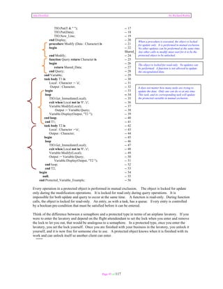 Ada Distilled by Richard Riehle 
TIO.Put(T & " "); -- 17 
TIO.Put(Data); -- 18 
TIO.New_Line; -- 19 
end Display; -- 20 
procedure Modify (Data : Character) is -- 21 
begin -- 22 
Page 95 of 117 
When a procedure is executed, the object is locked 
for update only. It is performed in mutual exclusion. 
No other updates can be performed at the same time. 
Any other calls to modify must wait for it to be the 
protected object to be unlocked. 
Shared_Data := Data; -- 23 
end Modify; -- 24 
function Query return Character is -- 25 
begin -- 26 
return Shared_Data; -- 27 
end Query; -- 28 
end Variable; -- 29 
task body T1 is -- 30 
Local : Character := 'a'; -- 31 
Output : Character; -- 32 
begin -- 33 
loop -- 34 
TIO.Get_Immediate(Local); -- 35 
exit when Local not in '0'..'z'; -- 36 
Variable.Modify(Local); -- 37 
Output := Variable.Query; -- 38 
Variable.Display(Output, "T1 "); -- 39 
end loop; -- 40 
end T1; -- 41 
task body T2 is -- 42 
Local : Character :='a'; -- 43 
Output : Character; -- 44 
begin -- 45 
loop -- 46 
TIO.Get_Immediate(Local); -- 47 
exit when Local not in '0'..'z'; -- 48 
Variable.Modify(Local); -- 49 
Output := Variable.Query; -- 50 
Variable.Display(Output, "T2 "); -- 51 
end loop; -- 52 
end T2; -- 53 
begin -- 54 
null; -- 55 
end Protected_Variable_Example; -- 56 
The object is locked for read-only. No updates can 
be performed. A function is not allowed to update 
the encapsulated data. 
It does not matter how many tasks are trying to 
update the data. Only one can do so at any time. 
This task, and its corresponding task will update 
the protected variable in mutual exclusion. 
Every operation in a protected object is performed in mutual exclusion. The object is locked for update 
only during the modification operations. It is locked for read only during query operations. It is 
impossible for both update and query to occur at the same time. A function is read-only. During function 
calls, the object is locked for read-only. An entry, as with a task, has a queue. Every entry is controlled 
by a boolean pre-condition that must be satisfied before it can be entered. 
Think of the difference between a semaphore and a protected type in terms of an airplane lavatory. If you 
were to enter the lavatory and depend on the flight attendendant to set the lock when you enter and remove 
the lock to let you out, that would be analogous to a semaphore. In a protected type, once you enter the 
lavatory, you set the lock yourself. Once you are finished with your business in the lavatory, you unlock it 
yourself, and it is now free for someone else to use. A protected object knows when it is finished with its 
work and can unlock itself so another client can enter. 
 