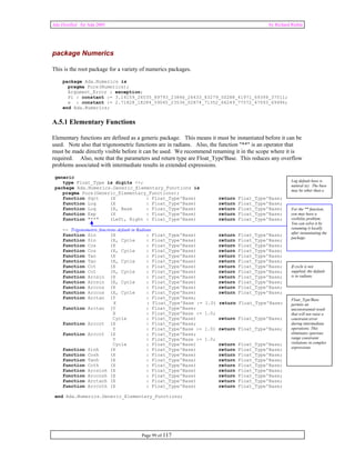 Ada Distilled for Ada 2005 by Richard Riehle 
package Numerics 
This is the root package for a variety of numerics packages. 
package Ada.Numerics is 
pragma Pure(Numerics); 
Argument_Error : exception; 
Pi : constant := 3.14159_26535_89793_23846_26433_83279_50288_41971_69399_37511; 
e : constant := 2.71828_18284_59045_23536_02874_71352_66249_77572_47093_69996; 
end Ada.Numerics; 
A.5.1 Elementary Functions 
Elementary functions are defined as a generic package. This means it must be instantiated before it can be 
used. Note also that trigonometric functions are in radians. Also, the function "**" is an operator that 
must be made directly visible before it can be used. We recommend renaming it in the scope where it is 
required. Also, note that the parameters and return type are Float_Type'Base. This reduces any overflow 
problems associated with intermediate results in extended expressions. 
Page 99 of 117 
generic 
type Float_Type is digits <>; 
package Ada.Numerics.Generic_Elementary_Functions is 
pragma Pure(Generic_Elementary_Functions); 
function Sqrt (X : Float_Type'Base) return Float_Type'Base; 
function Log (X : Float_Type'Base) return Float_Type'Base; 
function Log (X, Base : Float_Type'Base) return Float_Type'Base; 
function Exp (X : Float_Type'Base) return Float_Type'Base; 
function "**" (Left, Right : Float_Type'Base) return Float_Type'Base; 
-- Trigonometric functions default in Radians 
function Sin (X : Float_Type'Base) return Float_Type'Base; 
function Sin (X, Cycle : Float_Type'Base) return Float_Type'Base; 
function Cos (X : Float_Type'Base) return Float_Type'Base; 
function Cos (X, Cycle : Float_Type'Base) return Float_Type'Base; 
function Tan (X : Float_Type'Base) return Float_Type'Base; 
function Tan (X, Cycle : Float_Type'Base) return Float_Type'Base; 
function Cot (X : Float_Type'Base) return Float_Type'Base; 
function Cot (X, Cycle : Float_Type'Base) return Float_Type'Base; 
function Arcsin (X : Float_Type'Base) return Float_Type'Base; 
function Arcsin (X, Cycle : Float_Type'Base) return Float_Type'Base; 
function Arccos (X : Float_Type'Base) return Float_Type'Base; 
function Arccos (X, Cycle : Float_Type'Base) return Float_Type'Base; 
function Arctan (Y : Float_Type'Base; 
X : Float_Type'Base := 1.0) return Float_Type'Base; 
function Arctan (Y : Float_Type'Base; 
X : Float_Type'Base := 1.0; 
Cycle : Float_Type'Base) return Float_Type'Base; 
function Arccot (X : Float_Type'Base; 
Y : Float_Type'Base := 1.0) return Float_Type'Base; 
function Arccot (X : Float_Type'Base; 
Y : Float_Type'Base := 1.0; 
Cycle : Float_Type'Base) return Float_Type'Base; 
function Sinh (X : Float_Type'Base) return Float_Type'Base; 
function Cosh (X : Float_Type'Base) return Float_Type'Base; 
function Tanh (X : Float_Type'Base) return Float_Type'Base; 
function Coth (X : Float_Type'Base) return Float_Type'Base; 
function Arcsinh (X : Float_Type'Base) return Float_Type'Base; 
function Arccosh (X : Float_Type'Base) return Float_Type'Base; 
function Arctanh (X : Float_Type'Base) return Float_Type'Base; 
function Arccoth (X : Float_Type'Base) return Float_Type'Base; 
end Ada.Numerics.Generic_Elementary_Functions; 
Log default base is 
natural (e). The base 
may be other than e. 
For the ** function, 
you may have a 
visibility problem. 
You can solve it by 
renaming it locally 
after instantiating the 
package. 
If cycle is not 
supplied, the default 
is in radians. 
Float_Type'Base 
permits an 
unconstrained result 
that will not raise a 
constraint error 
during intermediate 
operations. This 
eliminates spurious 
range constraint 
violations in complex 
expressions. 
 