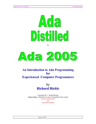 Ada Distilled for Ada 2005 by Richard Riehle 
Page 1 of 117 
for 
Ada 2005 
An Introduction to Ada Programming 
for 
Experienced Computer Programmers 
by 
Richard Riehle 
Copyright 2011 Richard Riehle 
Public Edition. Permission to copy if unmodified when copied 
Version: January 2011 
for 
Ada 2005 Standard 
 