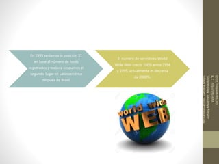 En 1995 teníamos la posición 31
en base al número de hosts
registrados y todavía ocupamos el
segundo lugar en Latinoamérica
después de Brasil.
El número de servidores World
Wide Web creció 160% entre 1994
y 1995, actualmente es de cerca
de 2000%.
FernandoCarrillo,DanielaMaya,
AshleyMartinez,MelisaPool,
ValeriaUribia1°K
07/Diciembre/2015
 