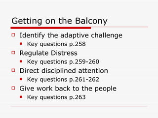 Getting on the Balcony Identify the adaptive challenge Key questions p.258 Regulate Distress Key questions p.259-260 Direct disciplined attention Key questions p.261-262 Give work back to the people Key questions p.263 