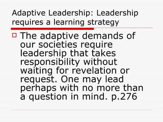 Adaptive Leadership: Leadership requires a learning strategy The adaptive demands of our societies require leadership that takes responsibility without waiting for revelation or request. One may lead perhaps with no more than a question in mind. p.276 