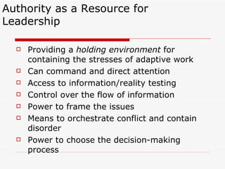 Authority as a Resource for Leadership Providing a  holding environment  for containing the stresses of adaptive work Can command and direct attention Access to information/reality testing Control over the flow of information Power to frame the issues Means to orchestrate conflict and contain disorder Power to choose the decision-making process 