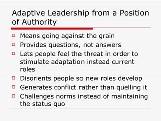 Adaptive Leadership from a Position of Authority Means going against the grain Provides questions, not answers Lets people feel the threat in order to stimulate adaptation instead current roles Disorients people so new roles develop Generates conflict rather than quelling it Challenges norms instead of maintaining the status quo 