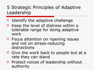 5 Strategic Principles of Adaptive Leadership Identify the adaptive challenge Keep the level of distress within a tolerable range for doing adaptive work Focus attention on ripening issues and not on stress-reducing distractions Give the work back to people but at a rate they can stand Protect voices of leadership without authority 