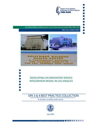 SPA 3 & 4 CASE STUDY
DEVELOPING AN INNOVATIVE SERVICE
INTEGRATION MODEL IN LOS ANGELES
Los Angeles County Department of Health Services • Public Health
July 2005
SPA 3 & 4 BEST PRACTICE COLLECTIONRELIABLE INFORMATION FOR EFFECTIVE COMMUNITY HEALTH PLANS, PROGRAMS AND POLICIES
M. RICARDO CALDERÓN, SERIES EDITOR
San Gabriel Valley and Metropolitan Service Planning Area Health Office (SPA 3 & 4)
 