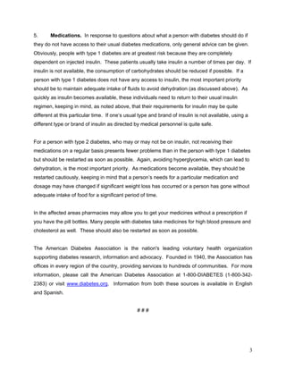 5.     Medications. In response to questions about what a person with diabetes should do if
they do not have access to their usual diabetes medications, only general advice can be given.
Obviously, people with type 1 diabetes are at greatest risk because they are completely
dependent on injected insulin. These patients usually take insulin a number of times per day. If
insulin is not available, the consumption of carbohydrates should be reduced if possible. If a
person with type 1 diabetes does not have any access to insulin, the most important priority
should be to maintain adequate intake of fluids to avoid dehydration (as discussed above). As
quickly as insulin becomes available, these individuals need to return to their usual insulin
regimen, keeping in mind, as noted above, that their requirements for insulin may be quite
different at this particular time. If one’s usual type and brand of insulin is not available, using a
different type or brand of insulin as directed by medical personnel is quite safe.


For a person with type 2 diabetes, who may or may not be on insulin, not receiving their
medications on a regular basis presents fewer problems than in the person with type 1 diabetes
but should be restarted as soon as possible. Again, avoiding hyperglycemia, which can lead to
dehydration, is the most important priority. As medications become available, they should be
restarted cautiously, keeping in mind that a person’s needs for a particular medication and
dosage may have changed if significant weight loss has occurred or a person has gone without
adequate intake of food for a significant period of time.


In the affected areas pharmacies may allow you to get your medicines without a prescription if
you have the pill bottles. Many people with diabetes take medicines for high blood pressure and
cholesterol as well. These should also be restarted as soon as possible.


The American Diabetes Association is the nation's leading voluntary health organization
supporting diabetes research, information and advocacy. Founded in 1940, the Association has
offices in every region of the country, providing services to hundreds of communities. For more
information, please call the American Diabetes Association at 1-800-DIABETES (1-800-342-
2383) or visit www.diabetes.org. Information from both these sources is available in English
and Spanish.


                                                ###




                                                                                                        3
 