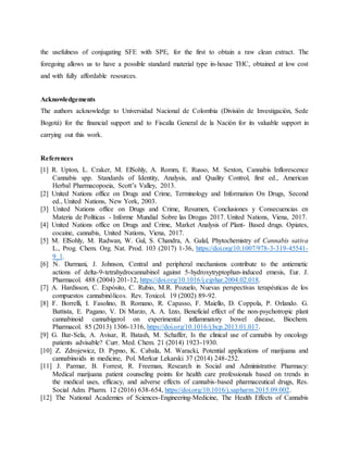 the usefulness of conjugating SFE with SPE, for the first to obtain a raw clean extract. The
foregoing allows us to have a possible standard material type in-house THC, obtained at low cost
and with fully affordable resources.
Acknowledgements
The authors acknowledge to Universidad Nacional de Colombia (División de Investigación, Sede
Bogotá) for the financial support and to Fiscalía General de la Nación for its valuable support in
carrying out this work.
References
[1] R. Upton, L. Craker, M. ElSohly, A. Romm, E. Russo, M. Sexton, Cannabis Inflorescence
Cannabis spp. Standards of Identity, Analysis, and Quality Control, first ed., American
Herbal Pharmacopoeia, Scott’s Valley, 2013.
[2] United Nations office on Drugs and Crime, Terminology and Information On Drugs, Second
ed., United Nations, New York, 2003.
[3] United Nations office on Drugs and Crime, Resumen, Conclusiones y Consecuencias en
Materia de Políticas - Informe Mundial Sobre las Drogas 2017. United Nations, Viena, 2017.
[4] United Nations office on Drugs and Crime, Market Analysis of Plant- Based drugs. Opiates,
cocaine, cannabis, United Nations, Viena, 2017.
[5] M. ElSohly, M. Radwan, W. Gul, S. Chandra, A. Galal, Phytochemistry of Cannabis sativa
L., Prog. Chem. Org. Nat. Prod. 103 (2017) 1-36, https://doi.org/10.1007/978-3-319-45541-
9_1.
[6] N. Darmani, J. Johnson, Central and peripheral mechanisms contribute to the antiemetic
actions of delta-9-tetrahydrocannabinol against 5-hydroxytryptophan-induced emesis, Eur. J.
Pharmacol. 488 (2004) 201-12, https://doi.org/10.1016/j.ejphar.2004.02.018.
[7] A. Hardisson, C. Expósito, C. Rubio, M.R. Pozuelo, Nuevas perspectivas terapéuticas de los
compuestos cannabinólicos. Rev. Toxicol. 19 (2002) 89-92.
[8] F. Borrelli, I. Fasolino, B. Romano, R. Capasso, F. Maiello, D. Coppola, P. Orlando. G.
Battista, E. Pagano, V. Di Marzo, A. A. Izzo, Beneficial effect of the non-psychotropic plant
cannabinoid cannabigerol on experimental inflammatory bowel disease, Biochem.
Pharmacol. 85 (2013) 1306-1316, https://doi.org/10.1016/j.bcp.2013.01.017.
[9] G. Bar-Sela, A. Avisar, R. Batash, M. Schaffer, Is the clinical use of cannabis by oncology
patients advisable? Curr. Med. Chem. 21 (2014) 1923-1930.
[10] Z. Zdrojewicz, D. Pypno, K. Cabala, M. Waracki, Potential applications of marijuana and
cannabinoids in medicine, Pol. Merkur Lekarski 37 (2014) 248-252.
[11] J. Parmar, B. Forrest, R. Freeman, Research in Social and Administrative Pharmacy:
Medical marijuana patient counseling points for health care professionals based on trends in
the medical uses, efficacy, and adverse effects of cannabis-based pharmaceutical drugs, Res.
Social Adm. Pharm. 12 (2016) 638-654, https://doi.org/10.1016/j.sapharm.2015.09.002.
[12] The National Academies of Sciences-Engineering-Medicine, The Health Effects of Cannabis
 
