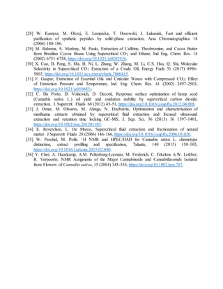 [28] W. Kamysz, M. Okroj, E. Lempicka, T. Ossowski, J. Lukasiak, Fast and efficient
purification of synthetic peptides by solid-phase extraction, Acta Chromatographica 14
(2004) 180-186.
[29] M. Rahoma, S. Marleny, M. Paulo, Extraction of Caffeine, Theobromine, and Cocoa Butter
from Brazilian Cocoa Beans Using Supercritical CO2 and Ethane, Ind Eng. Chem. Res. 14
(2002) 6751-6758, https://doi.org/10.1021/ie0203936.
[30] X. Cao, B. Peng, S. Ma, H. Ni, L. Zhang, W. Zhang, M. Li, C.S. Hsu, Q. Shi, Molecular
Selectivity in Supercritical CO2 Extraction of a Crude Oil, Energy Fuels 31 (2017) 4996-
5002, https://doi.org/10.1021/acs.energyfuels.7b00415.
[31] F. Gaspar, Extraction of Essential Oils and Cuticular Waxes with Compressed CO2: Effect
of Extraction Pressure and Temperature, Ind. Eng. Chem. Res. 41 (2002) 2497-2503,
https://doi.org/10.1021/ie010883i.
[32] C. Da Porto, D. Voinovich, D. Decorti, Response surface optimization of hemp seed
(Cannabis sativa L.) oil yield and oxidation stability by supercritical carbon dioxide
extraction, J. Supercrit. Fluids 68 (2012) 45-51, https://doi.org/10.1016/j.supflu.2012.04.008.
[33] J. Omar, M. Olivares, M. Alzaga, N. Etxebarria, Optimisation and characterisation of
marihuana extracts obtained by supercritical fluid extraction and focused ultrasound
extraction and retention time locking GC-MS, J. Sep. Sci. 36 (2013) 36 1397-1401,
https://doi.org/10.1002/jssc.201201103.
[34] E. Reverchon, L. De Marco, Supercritical fluid extraction and fractionation of natural
matter. J Supercrit Fluids 28 (2006) 146-166, https://doi.org/10.1016/j.supflu.2006.03.020.
[35] W. Peschel, M. Politi. 1H NMR and HPLC/DAD for Cannabis sativa L. chemotype
distinction, extract profiling and specification, Talanta, 140 (2015) 150-165,
https://doi.org/10.1016/j.talanta.2015.02.040.
[36] Y. Choi, A. Hazekamp, A.M. Peltenburg-Looman, M. Frederich, C. Erkelens A.W. Lefeber,
R. Verpoorte, NMR Assigments of the Major Cannabinoids and Cannabiflavonids Isolated
from Flowers of Cannabis sativa, 15 (2004) 345-354, https://doi.org/10.1002/pca.787.
 