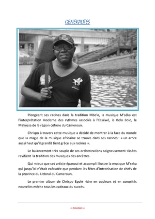« Emotion »
GENERALITES
Plongeant ses racines dans la tradition Mbo’o, la musique M’séka est
l’interprétation moderne des rythmes associés à l’Esséwé, le Bolo Bolo, le
Makossa de la région côtière du Cameroun.
Chrispo à travers cette musique a décidé de montrer à la face du monde
que la magie de la musique africaine se trouve dans ses racines : « un arbre
aussi haut qu’il grandit tient grâce aux racines ».
Le balancement très souple de ses orchestrations soigneusement tissées
revifient la tradition des musiques des ancêtres.
Qui mieux que cet artiste épanoui et accompli illustre la musique M’seka
qui jusqu’ici n’était exécutée que pendant les fêtes d’intronisation de chefs de
la province du Littoral du Cameroun.
Le premier album de Chrispo Epole riche en couleurs et en sonorités
nouvelles mérite tous les cadeaux du succès.
 