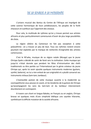 « Emotion »
DE LA SOURCE A LA MODERNITE
L’univers musical des Bantus du Centre de l’Afrique est imprégné de
cette science harmonique de leurs prédécesseurs, les peuples de la forêt
chasseurs et cueilleurs qui l’apprirent des oiseaux.
Pour cela, la multitude de rythmes qu’on y trouve permet aux artistes
africains et plus particulièrement camerounais d’avoir de plus large possibilités
de choix.
La région côtière du Cameroun ne fait pas exception à cette
polyrythmie : on y trouve un peu de tout. Tous ces rythmes restent encore
pourtant mal exploités par le manque de recherche d’originalité des artistes
camerounais.
C’est le M’seka, musique de sa région natale (Mungo) que le jeune
Chrispo Epole a décidé de sortir de foret vers la civilisation. Cette musique qui
jusqu’ici n’était donnée que pendant les fêtes d’intronisation des chefs
traditionnels va être portée sur l’international par le génie créateur du jeune
Chrispo qui, après lui avoir ajoutée quelques instruments modernes (guitare,
synthé, batterie), ne lui a rien enlevé de son originalité et a plutôt conservé ses
instruments initiaux (tam-tam, tambour).
L’inamovible pulsion de cette musique ouverte à la modernité au
cosmopolitisme vous pousse en avant, et les broderies de la guitare de Chrispo
qu’accompagnent les sons du tam-tam et du tambour interviennent
discrètement en contrepoint.
A travers son chant en langue Bakaka, en français ou en anglais, Chrispo
brosse en quelques mots d’une simplicité biblique une saynète hilarante,
synthétisant la difficile mutation de la société africaine.
 