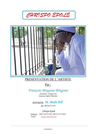 « Emotion »
CHRISPO EPOLE
PRESENTATION DE L’ARTISTE
Par :
François Bingono BingonoFrançois Bingono BingonoFrançois Bingono BingonoFrançois Bingono Bingono
Journaliste, critique d’art
Cameroun Radio Télévision
MANAGER: MMMM. Modo. Modo. Modo. Modo BBBBillillillill
Tel: 0033642747536
Chrispo EpoleChrispo EpoleChrispo EpoleChrispo Epole
Contacts: 00237 697375162 / 00237 677579836
Email: chrispo.epole@yahoo.fr
 