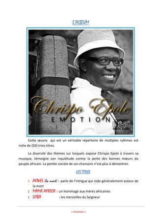« Emotion »
L’ALBUML’ALBUML’ALBUML’ALBUM
Cette œuvre qui est un véritable répertoire de multiples rythmes est
riche de (03) trois titres.
La diversité des thèmes sur lesquels expose Chrispo Epole à travers sa
musique, témoigne son inquiétude contre la perte des bonnes mœurs du
peuple africain. La portée sociale de ses chansons n’est plus à démontrer.
LES TITRESLES TITRESLES TITRESLES TITRES
1. AKWEL (la mort) : parle de l’intrigue qui rode généralement autour de
la mort
2. MAMA AFRICA : un hommage aux mères africaines
3. LOBA : les merveilles du Seigneur
 