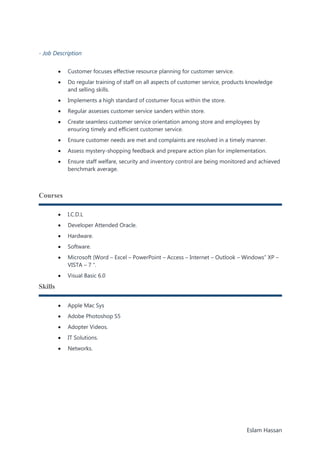 Eslam Hassan
- Job Description
 Customer focuses effective resource planning for customer service.
 Do regular training of staff on all aspects of customer service, products knowledge
and selling skills.
 Implements a high standard of costumer focus within the store.
 Regular assesses customer service sanders within store.
 Create seamless customer service orientation among store and employees by
ensuring timely and efficient customer service.
 Ensure customer needs are met and complaints are resolved in a timely manner.
 Assess mystery-shopping feedback and prepare action plan for implementation.
 Ensure staff welfare, security and inventory control are being monitored and achieved
benchmark average.
Courses
 I.C.D.L
 Developer Attended Oracle.
 Hardware.
 Software.
 Microsoft (Word – Excel – PowerPoint – Access – Internet – Outlook – Windows” XP –
VISTA – 7 “.
 Visual Basic 6.0
Skills
 Apple Mac Sys
 Adobe Photoshop S5
 Adopter Videos.
 IT Solutions.
 Networks.
 