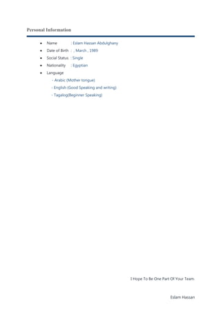Eslam Hassan
Personal Information
 Name : Eslam Hassan Abdulghany
 Date of Birth : , March , 1989
 Social Status : Single
 Nationality : Egyptian
 Language
- Arabic (Mother tongue)
- English (Good Speaking and writing)
- Tagalog(Beginner Speaking)
I Hope To Be One Part Of Your Team.
 