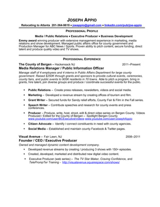 JOSEPH APPIO
Relocating to Atlanta 201-364-9619 • joeappio@gmail.com • linkedin.com/pub/joe-appio
PROFESSIONAL PROFILE
Media / Public Relations • Executive Producer • Business Development
Emmy award winning producer with extensive management experience in marketing, media
relations and show development. Managed public affairs office for county government and
Production Manager for ABC News / Sports. Proven ability to pitch content, secure funding, direct
talent and produce quality video and TV shows.
PROFESSIONAL EXPERIENCE
The County of Bergen – Hackensack NJ 2011–Present
Media Relations Manager / Public Information Officer
Manage staff of 4 employees and 4 interns in Public Affairs Department for large county
government. Raised $250K through grants and sponsors to provide cultural events, ceremonies,
county fairs, and public events to 905K residents in 70 towns. Able to pitch a program, bring in
grants, hire talent, join diverse groups and produce / coordinate successful events for the public.
 Public Relations – Create press releases, newsletters, videos and social media.
 Marketing – Developed a revenue stream by creating offices of tourism and film.
 Grant Writer – Secured funds for Sandy relief efforts, County Fair & Film in the Fall series.
 Speech Writer – Contribute speeches and research for county events and press
conferences.
 Producer – Produce, write, host, shoot, edit & direct video series on Bergen County. Videos
Produced / Edited for the County of Bergen – Spotlight Bergen County
www.youtube.com/user/BCExecutive/videos www.youtube.com/user/JosephAppio
 Citizen Advocate – Identify / connect constituents in need with county agencies.
 Social Media – Established and maintain county Facebook & Twitter pages.
Visual Avenue – Fair Lawn, NJ 2008–2011
Founder / CEO / Executive Producer
Owned and managed dynamic content development company.
 Developed revenue streams by creating / producing 3 shows with 150+ episodes.
 Created, developed, marketed and distributed new digital video content.
 Executive Producer (web series) – The TV Star Maker, Craving Confidence, and
TelePrompTer Training - http://visualavenue.squarespace.com/shows/
 