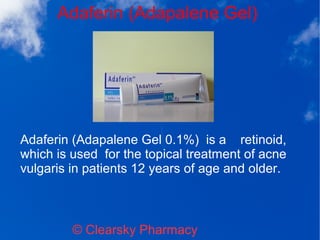 Adaferin (Adapalene Gel)
© Clearsky Pharmacy
Adaferin (Adapalene Gel 0.1%) is a retinoid,
which is used for the topical treatment of acne
vulgaris in patients 12 years of age and older.
 