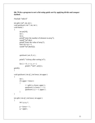 Q6. Write a program to sort a list using quick sort by applying divide and conquer
method .
#include "stdio.h"
int split ( int*, int, int ) ;
void quicksort ( int *, int, int ) ;
void main( )
{
int arr[10];
int i ;
int n;
printf("enter the number of element in array");
scanf("%d",&n);
printf("Enter the value of array");
for(i=0;i<n;i++)
scanf("%d",&arr[i]);
quicksort ( arr, 0, n ) ;
printf ( "nArray after sorting:n") ;
for ( i = 0 ; i < n ; i++ )
printf ( "%dt", arr[i] ) ;
getch();
}
void quicksort ( int a[ ], int lower, int upper )
{
int i ;
if ( upper > lower )
{
i = split ( a, lower, upper ) ;
quicksort ( a, lower, i - 1 ) ;
quicksort ( a, i + 1, upper ) ;
}
}
int split ( int a[ ], int lower, int upper )
{
int i, p, q, t ;
p = lower + 1 ;
q = upper ;
11
 
