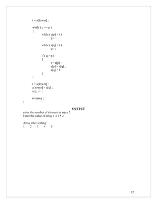i = a[lower] ;
while ( q >= p )
{
while ( a[p] < i )
p++ ;
while ( a[q] > i )
q-- ;
if ( q > p )
{
t = a[p] ;
a[p] = a[q] ;
a[q] = t ;
}
}
t = a[lower] ;
a[lower] = a[q] ;
a[q] = t ;
return q ;
}
OUTPUT
enter the number of element in array 5
Enter the value of array 1 4 3 5 2
Array after sorting:
1 2 3 4 5
12
 