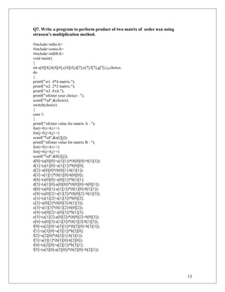 Q7. Write a program to perform product of two matrix of order nxn using
strassen’s multiplication method.
#include<stdio.h>
#include<conio.h>
#include<stdlib.h>
void main()
{
int a[4][4],b[4][4],c[4][4],d[7],e[7],f[7],g[7],i,j,choice;
do
{
printf("n1. 4*4 matrix.");
printf("n2. 2*2 matrix.");
printf("n3. Exit.");
printf("nEnter your choice : ");
scanf("%d",&choice);
switch(choice)
{
case 1:
{
printf("nEnter value for matrix A : ");
for(i=0;i<4;i++)
for(j=0;j<4;j++)
scanf("%d",&a[i][j]);
printf("nEnter value for matrix B : ");
for(i=0;i<4;i++)
for(j=0;j<4;j++)
scanf("%d",&b[i][j]);
d[0]=(a[0][0]+a[1][1])*(b[0][0]+b[1][1]);
d[1]=(a[1][0]+a[1][1])*b[0][0];
d[2]=a[0][0]*(b[0][1]-b[1][1]);
d[3]=a[1][1]*(b[1][0]-b[0][0]);
d[4]=(a[0][0]+a[0][1])*b[1][1];
d[5]=(a[1][0]-a[0][0])*(b[0][0]+b[0][1]);
d[6]=(a[0][1]-a[1][1])*(b[1][0]-b[1][1]);
e[0]=(a[0][2]+a[1][3])*(b[0][2]+b[1][3]);
e[1]=(a[1][2]+a[1][3])*b[0][2];
e[2]=a[0][2]*(b[0][3]-b[1][3]);
e[3]=a[1][3]*(b[1][2]-b[0][2]);
e[4]=(a[0][2]+a[0][3])*b[1][3];
e[5]=(a[1][2]-a[0][2])*(b[0][2]+b[0][3]);
e[6]=(a[0][3]-a[1][3])*(b[1][2]-b[1][3]);
f[0]=(a[2][0]+a[3][1])*(b[2][0]+b[3][1]);
f[1]=(a[3][0]+a[3][1])*b[2][0];
f[2]=a[2][0]*(b[2][1]-b[3][1]);
f[3]=a[3][1]*(b[3][0]-b[2][0]);
f[4]=(a[2][0]+a[2][1])*b[3][1];
f[5]=(a[3][0]-a[2][0])*(b[2][0]+b[2][1]);
13
 