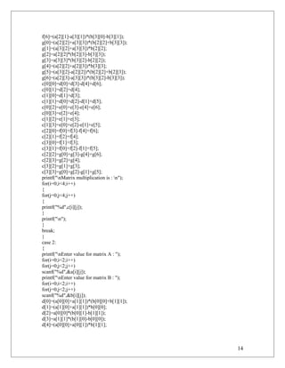 f[6]=(a[2][1]-a[3][1])*(b[3][0]-b[3][1]);
g[0]=(a[2][2]+a[3][3])*(b[2][2]+b[3][3]);
g[1]=(a[3][2]+a[3][3])*b[2][2];
g[2]=a[2][2]*(b[2][3]-b[3][3]);
g[3]=a[3][3]*(b[3][2]-b[2][2]);
g[4]=(a[2][2]+a[2][3])*b[3][3];
g[5]=(a[3][2]-a[2][2])*(b[2][2]+b[2][3]);
g[6]=(a[2][3]-a[3][3])*(b[3][2]-b[3][3]);
c[0][0]=d[0]+d[3]-d[4]+d[6];
c[0][1]=d[2]+d[4];
c[1][0]=d[1]+d[3];
c[1][1]=d[0]+d[2]-d[1]+d[5];
c[0][2]=e[0]+e[3]-e[4]+e[6];
c[0][3]=e[2]+e[4];
c[1][2]=e[1]+e[3];
c[1][3]=e[0]+e[2]-e[1]+e[5];
c[2][0]=f[0]+f[3]-f[4]+f[6];
c[2][1]=f[2]+f[4];
c[3][0]=f[1]+f[3];
c[3][1]=f[0]+f[2]-f[1]+f[5];
c[2][2]=g[0]+g[3]-g[4]+g[6];
c[2][3]=g[2]+g[4];
c[3][2]=g[1]+g[3];
c[3][3]=g[0]+g[2]-g[1]+g[5];
printf("nMatrix multiplication is : n");
for(i=0;i<4;i++)
{
for(j=0;j<4;j++)
{
printf("%d",c[i][j]);
}
printf("n");
}
break;
}
case 2:
{
printf("nEnter value for matrix A : ");
for(i=0;i<2;i++)
for(j=0;j<2;j++)
scanf("%d",&a[i][j]);
printf("nEnter value for matrix B : ");
for(i=0;i<2;i++)
for(j=0;j<2;j++)
scanf("%d",&b[i][j]);
d[0]=(a[0][0]+a[1][1])*(b[0][0]+b[1][1]);
d[1]=(a[1][0]+a[1][1])*b[0][0];
d[2]=a[0][0]*(b[0][1]-b[1][1]);
d[3]=a[1][1]*(b[1][0]-b[0][0]);
d[4]=(a[0][0]+a[0][1])*b[1][1];
14
 